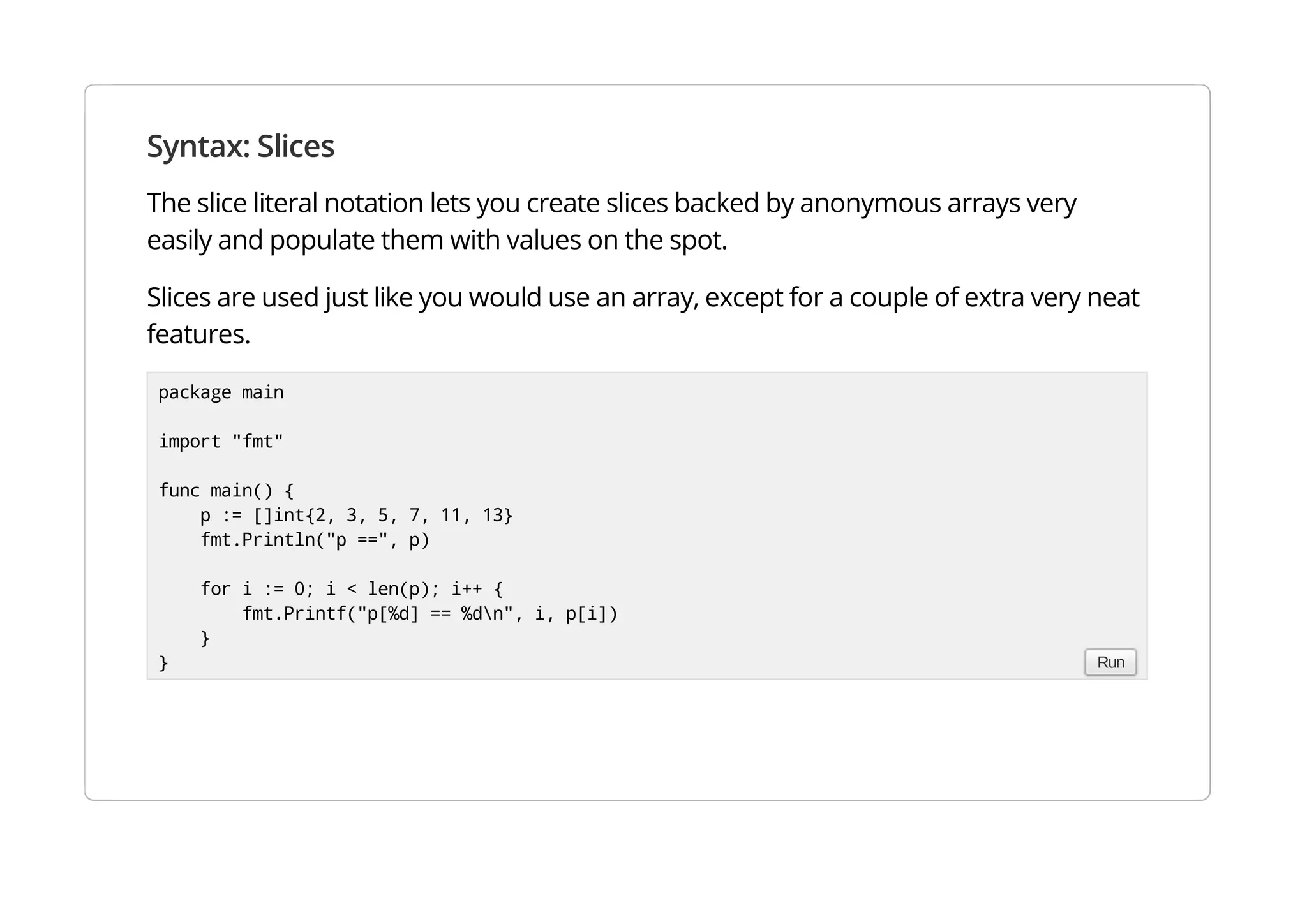 Syntax: Slices
The slice literal notation lets you create slices backed by anonymous arrays very easily and populate them
with values on the spot.
Slices are used just like you would use an array, except for a couple of extra very neat features.
package main
import "fmt"
func main() {
p := []int{2, 3, 5, 7, 11, 13}
fmt.Println("p ==", p)
for i := 0; i < len(p); i++ {
fmt.Printf("p[%d] == %dn", i, p[i])
}
} Run
 