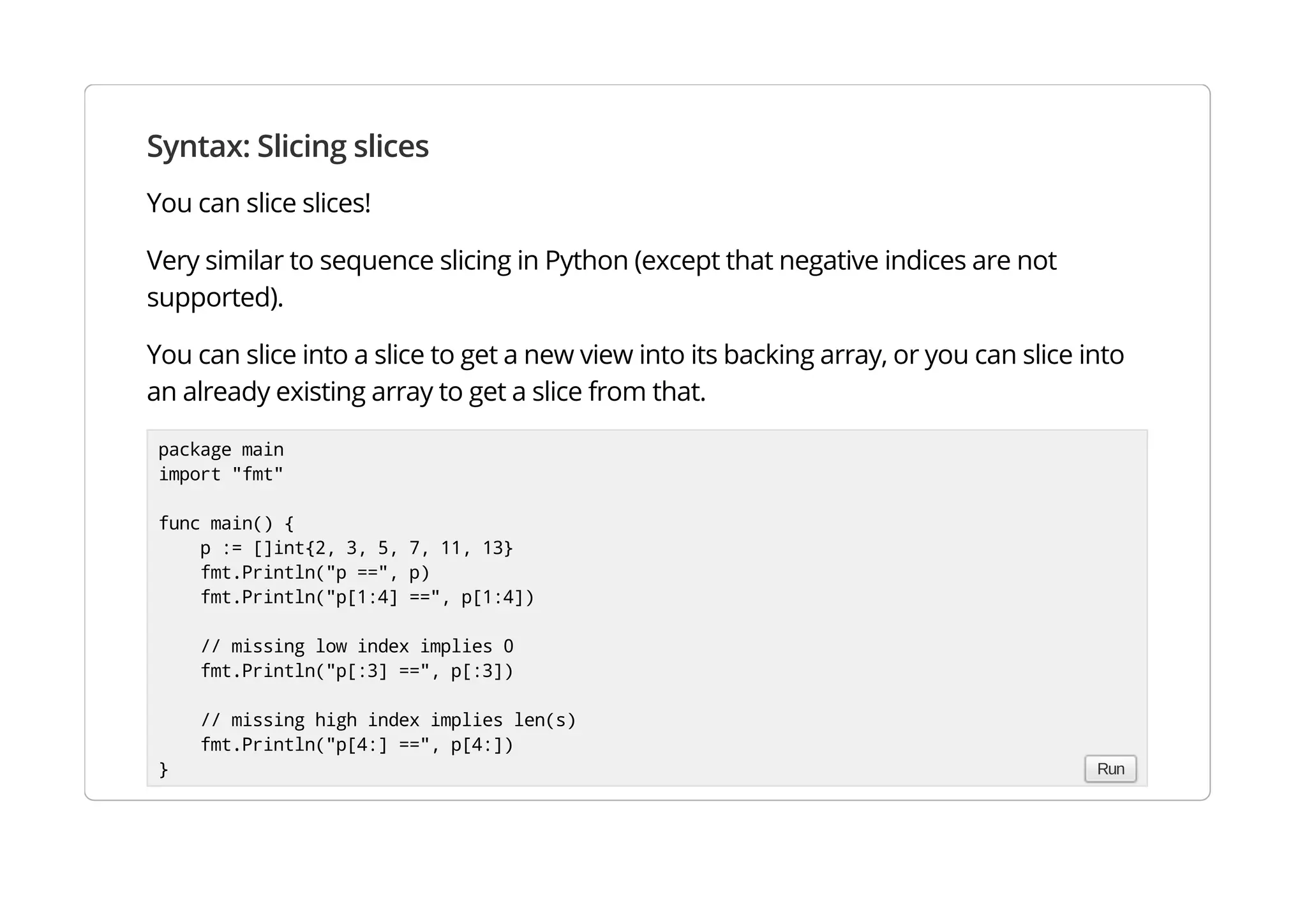 Syntax: Slicing slices
You can slice slices!
Very similar to sequence slicing in Python (except that negative indices are not supported).
You can slice into a slice to get a new view into its backing array, or you can slice into an already existing
array to get a slice from that.
package main
import "fmt"
func main() {
p := []int{2, 3, 5, 7, 11, 13}
fmt.Println("p ==", p)
fmt.Println("p[1:4] ==", p[1:4])
// missing low index implies 0
fmt.Println("p[:3] ==", p[:3])
// missing high index implies len(s)
fmt.Println("p[4:] ==", p[4:])
} Run
 