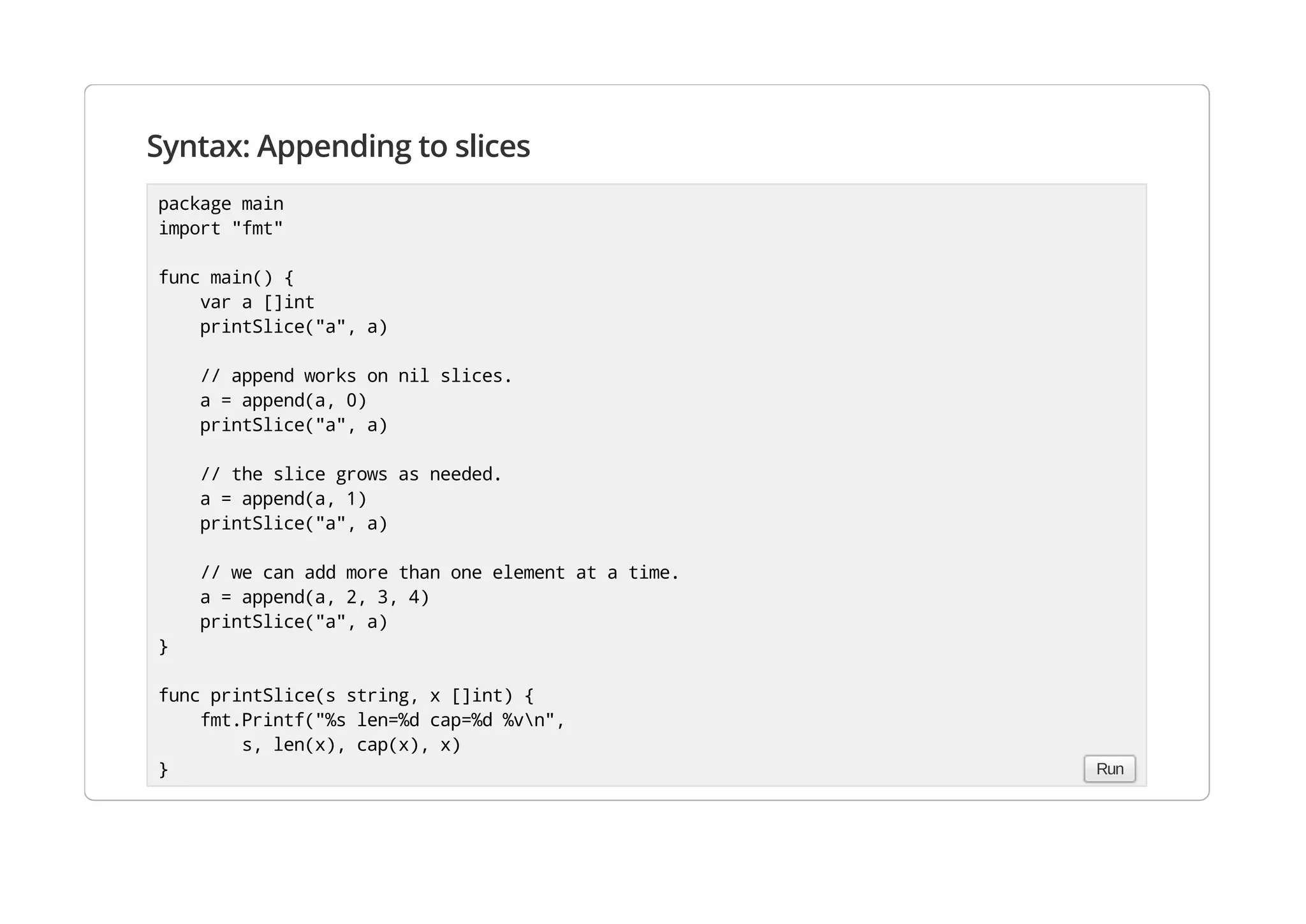 Syntax: Appending to slices
package main
import "fmt"
func main() {
var a []int
printSlice("a", a)
// append works on nil slices.
a = append(a, 0)
printSlice("a", a)
// the slice grows as needed.
a = append(a, 1)
printSlice("a", a)
// we can add more than one element at a time.
a = append(a, 2, 3, 4)
printSlice("a", a)
}
func printSlice(s string, x []int) {
fmt.Printf("%s len=%d cap=%d %vn",
s, len(x), cap(x), x)
} Run
 