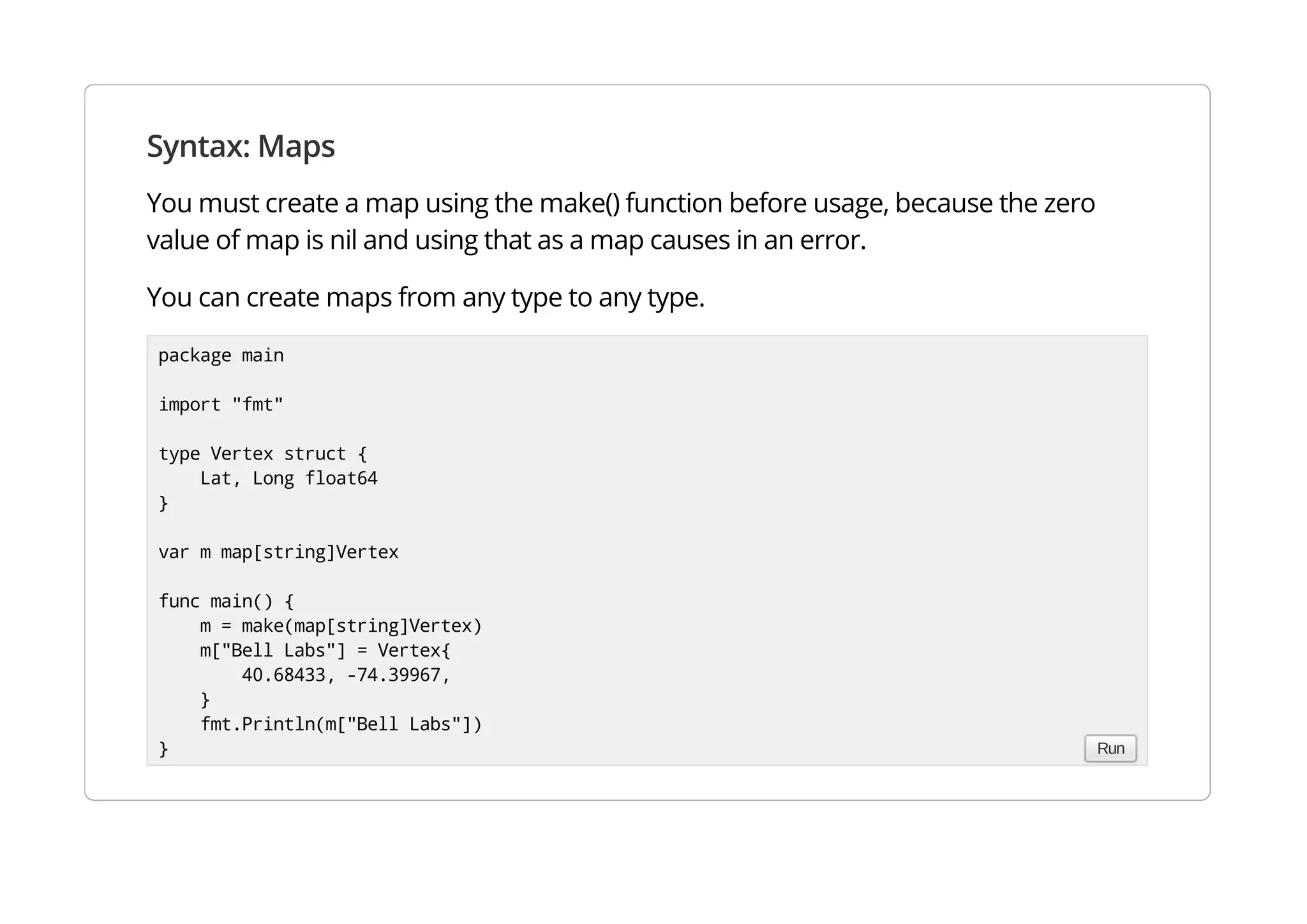 Syntax: Maps
You must create a map using the make() function before usage, because the zero value of map is nil and
using that as a map causes in an error.
You can create maps from any type to any type.
package main
import "fmt"
type Vertex struct {
Lat, Long float64
}
var m map[string]Vertex
func main() {
m = make(map[string]Vertex)
m["Bell Labs"] = Vertex{
40.68433, -74.39967,
}
fmt.Println(m["Bell Labs"])
} Run
 