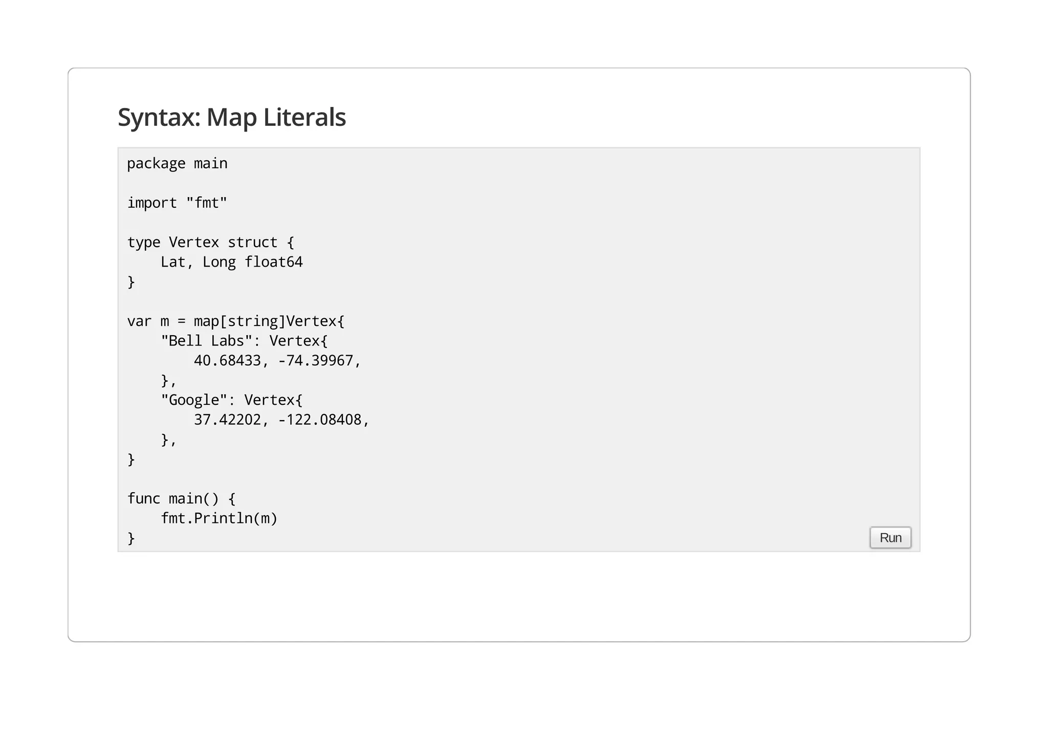 Syntax: Map Literals
package main
import "fmt"
type Vertex struct {
Lat, Long float64
}
var m = map[string]Vertex{
"Bell Labs": Vertex{
40.68433, -74.39967,
},
"Google": Vertex{
37.42202, -122.08408,
},
}
func main() {
fmt.Println(m)
} Run
 