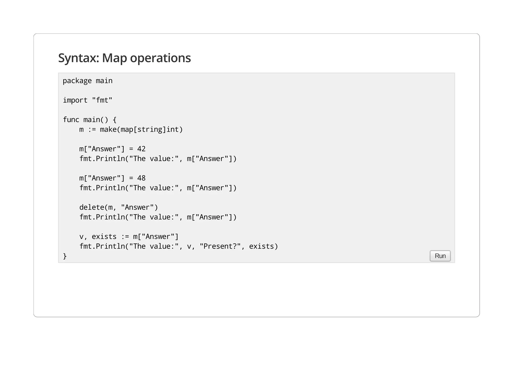 Syntax: Map operations
package main
import "fmt"
func main() {
m := make(map[string]int)
m["Answer"] = 42
fmt.Println("The value:", m["Answer"])
m["Answer"] = 48
fmt.Println("The value:", m["Answer"])
delete(m, "Answer")
fmt.Println("The value:", m["Answer"])
v, exists := m["Answer"]
fmt.Println("The value:", v, "Present?", exists)
} Run
 