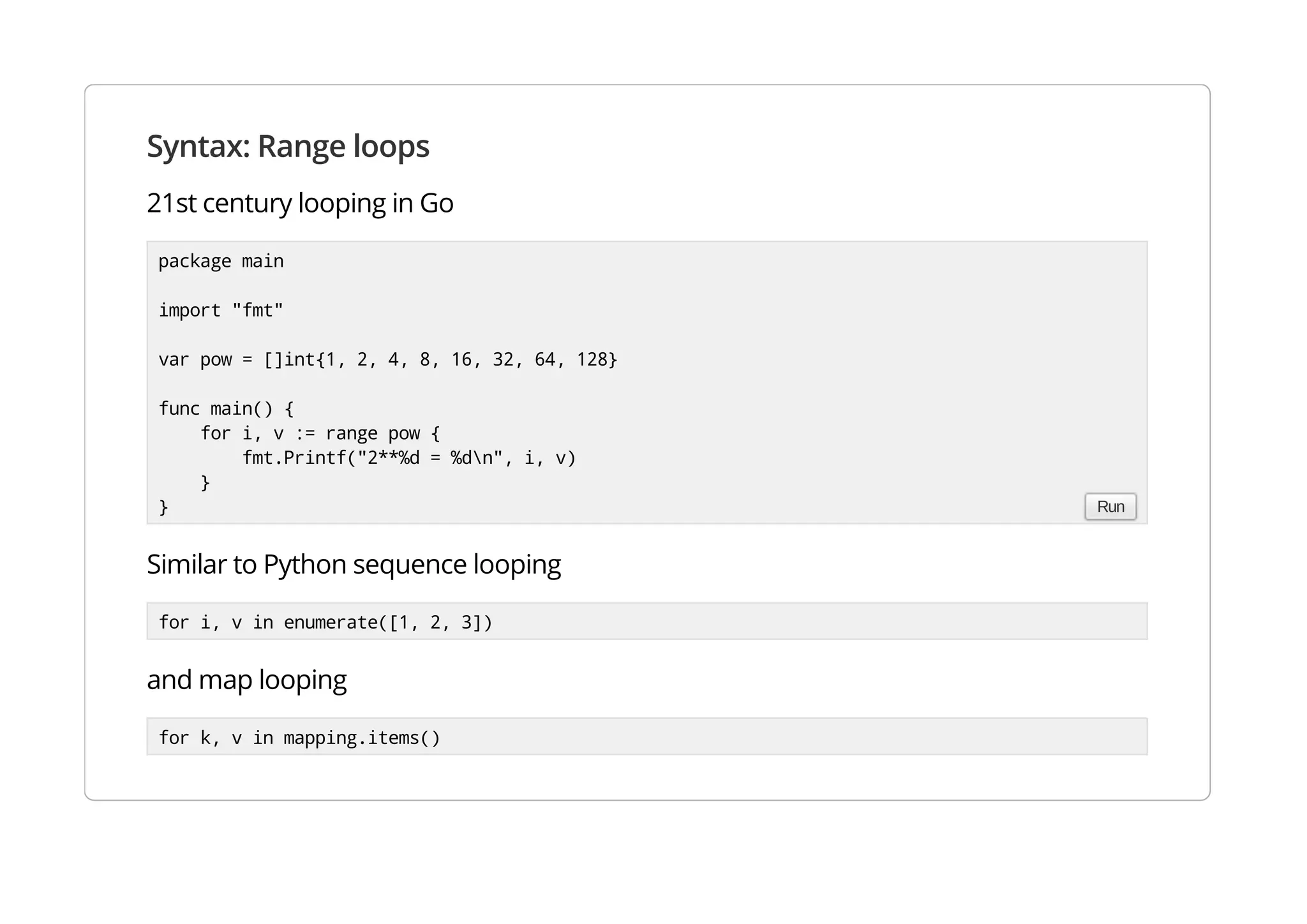 Syntax: Range loops
21st century looping in Go
Similar to Python sequence looping
for i, v in enumerate([1, 2, 3])
and map looping
for k, v in mapping.items()
package main
import "fmt"
var pow = []int{1, 2, 4, 8, 16, 32, 64, 128}
func main() {
for i, v := range pow {
fmt.Printf("2**%d = %dn", i, v)
}
} Run
 