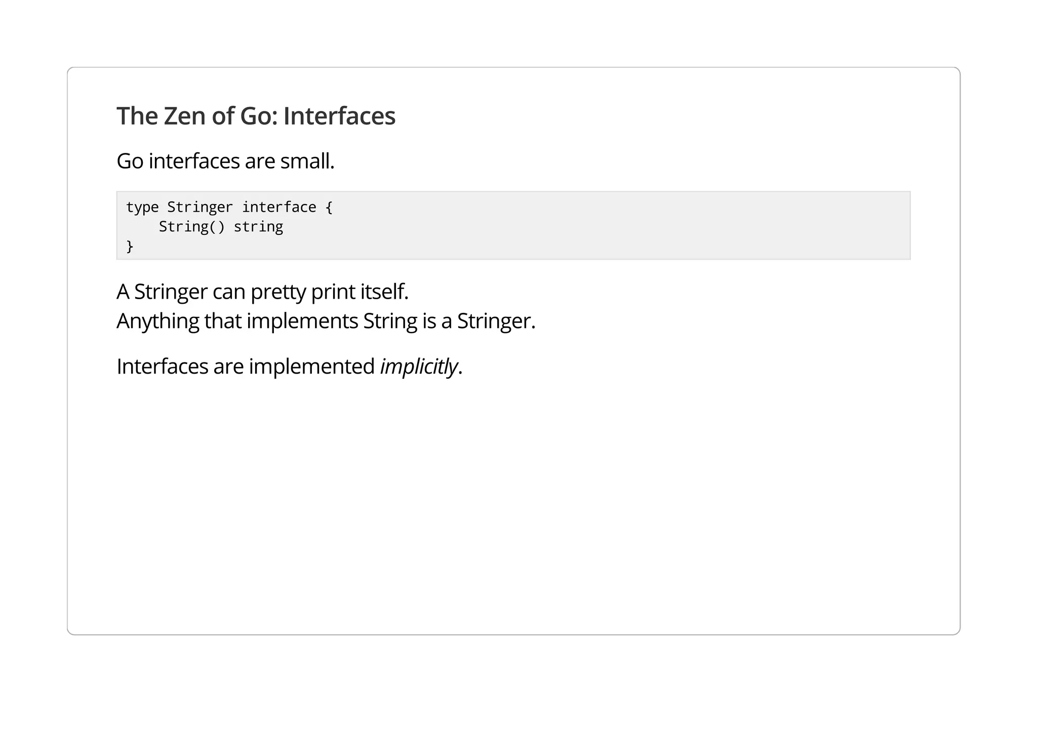 The Zen of Go: Interfaces
Go interfaces are small.
type Stringer interface {
String() string
}
A Stringer can pretty print itself.
Anything that implements String is a Stringer.
Interfaces are implemented implicitly.
 