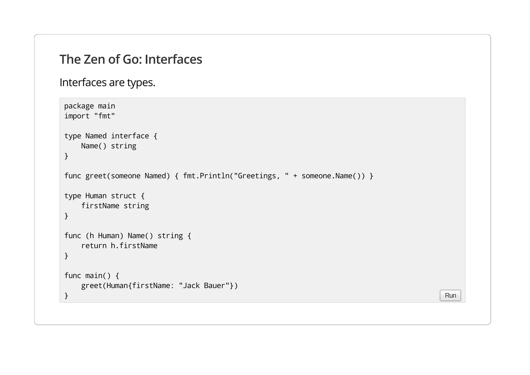 The Zen of Go: Interfaces
Interfaces are types.
package main
import "fmt"
type Named interface {
Name() string
}
func greet(someone Named) { fmt.Println("Greetings, " + someone.Name()) }
type Human struct {
firstName string
}
func (h Human) Name() string {
return h.firstName
}
func main() {
greet(Human{firstName: "Jack Bauer"})
} Run
 