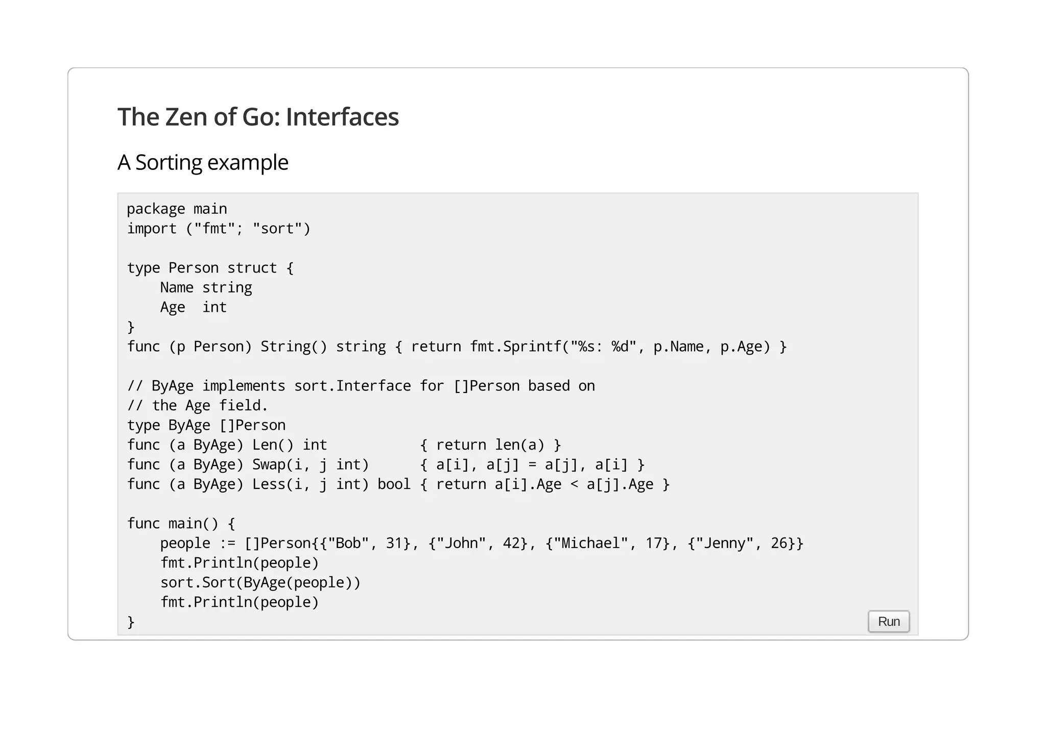 The Zen of Go: Interfaces
A Sorting example
package main
import ("fmt"; "sort")
type Person struct {
Name string
Age int
}
func (p Person) String() string { return fmt.Sprintf("%s: %d", p.Name, p.Age) }
// ByAge implements sort.Interface for []Person based on
// the Age field.
type ByAge []Person
func (a ByAge) Len() int { return len(a) }
func (a ByAge) Swap(i, j int) { a[i], a[j] = a[j], a[i] }
func (a ByAge) Less(i, j int) bool { return a[i].Age < a[j].Age }
func main() {
people := []Person{{"Bob", 31}, {"John", 42}, {"Michael", 17}, {"Jenny", 26}}
fmt.Println(people)
sort.Sort(ByAge(people))
fmt.Println(people)
} Run
 