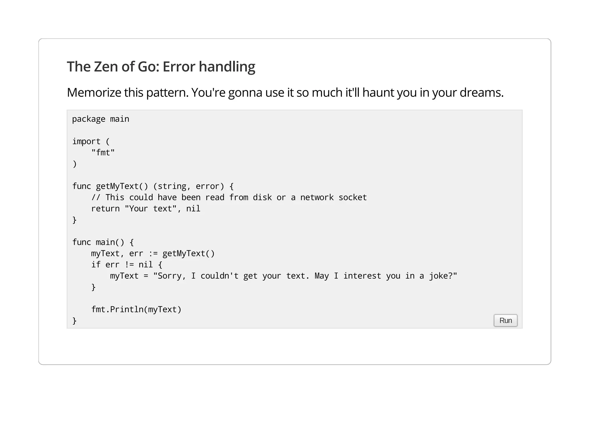 The Zen of Go: Error handling
Memorize this pattern. You're gonna use it so much it'll haunt you in your dreams.
package main
import (
"fmt"
)
func getMyText() (string, error) {
// This could have been read from disk or a network socket
return "Your text", nil
}
func main() {
myText, err := getMyText()
if err != nil {
myText = "Sorry, I couldn't get your text. May I interest you in a joke?"
}
fmt.Println(myText)
} Run
 