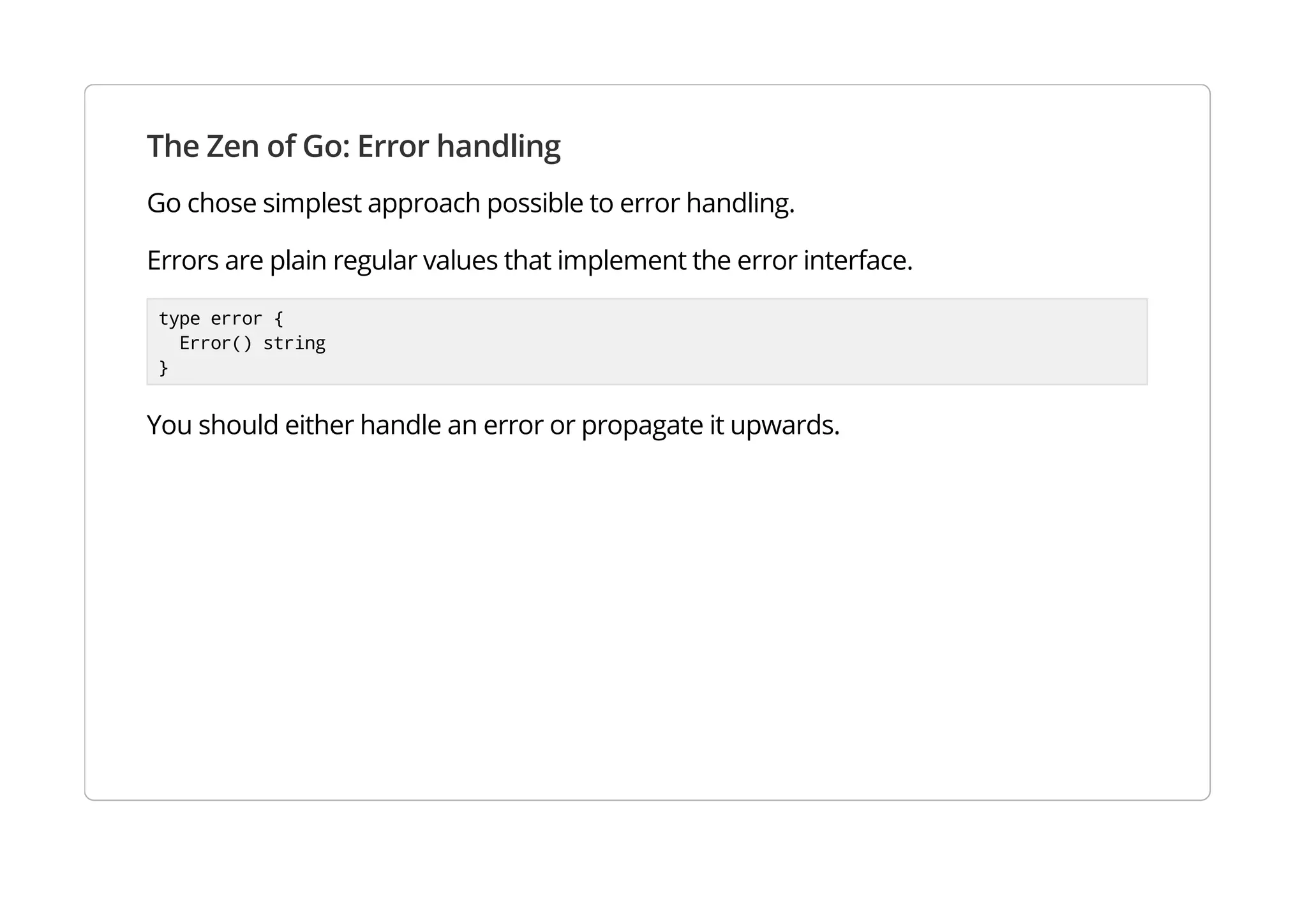The Zen of Go: Error handling
Go chose simplest approach possible to error handling.
Errors are plain regular values that implement the error interface.
type error {
Error() string
}
You should either handle an error or propagate it upwards.
 