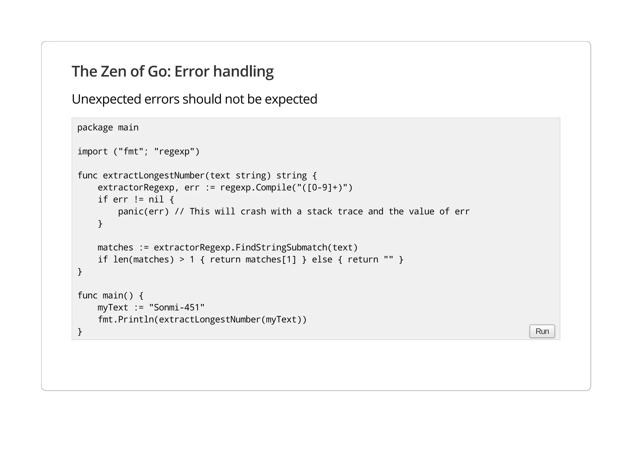 The Zen of Go: Error handling
Unexpected errors should not be expected
package main
import ("fmt"; "regexp")
func extractLongestNumber(text string) string {
extractorRegexp, err := regexp.Compile("([0-9]+)")
if err != nil {
panic(err) // This will crash with a stack trace and the value of err
}
matches := extractorRegexp.FindStringSubmatch(text)
if len(matches) > 1 { return matches[1] } else { return "" }
}
func main() {
myText := "Sonmi-451"
fmt.Println(extractLongestNumber(myText))
} Run
 