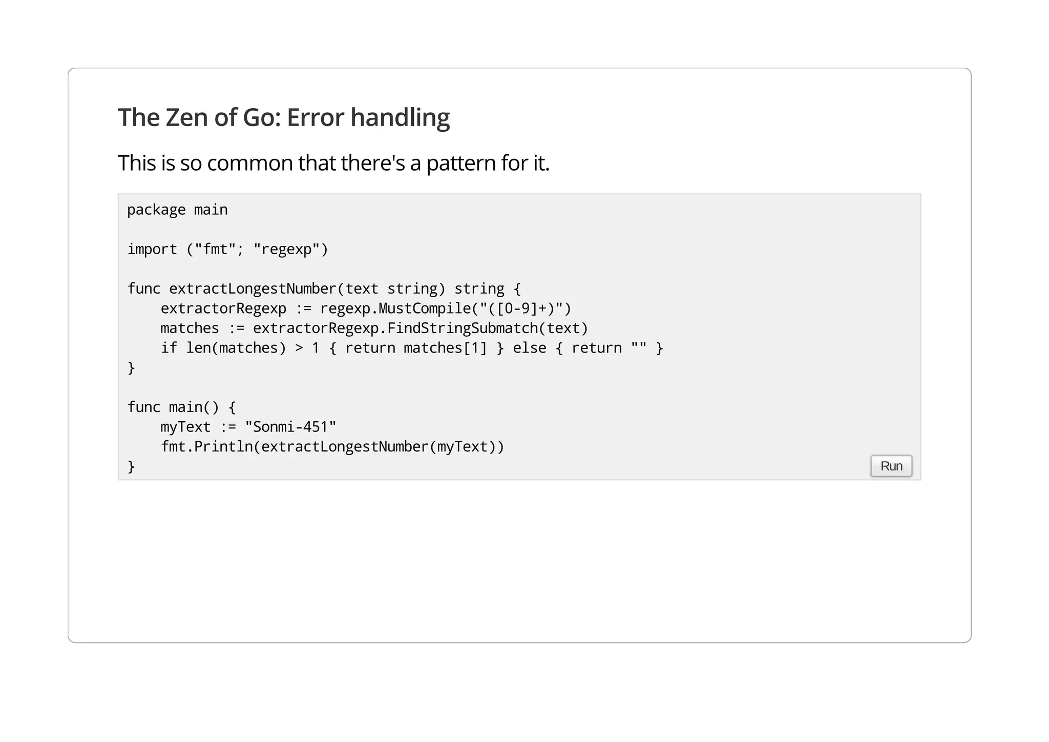 The Zen of Go: Error handling
This is so common that there's a pattern for it.
package main
import ("fmt"; "regexp")
func extractLongestNumber(text string) string {
extractorRegexp := regexp.MustCompile("([0-9]+)")
matches := extractorRegexp.FindStringSubmatch(text)
if len(matches) > 1 { return matches[1] } else { return "" }
}
func main() {
myText := "Sonmi-451"
fmt.Println(extractLongestNumber(myText))
} Run
 