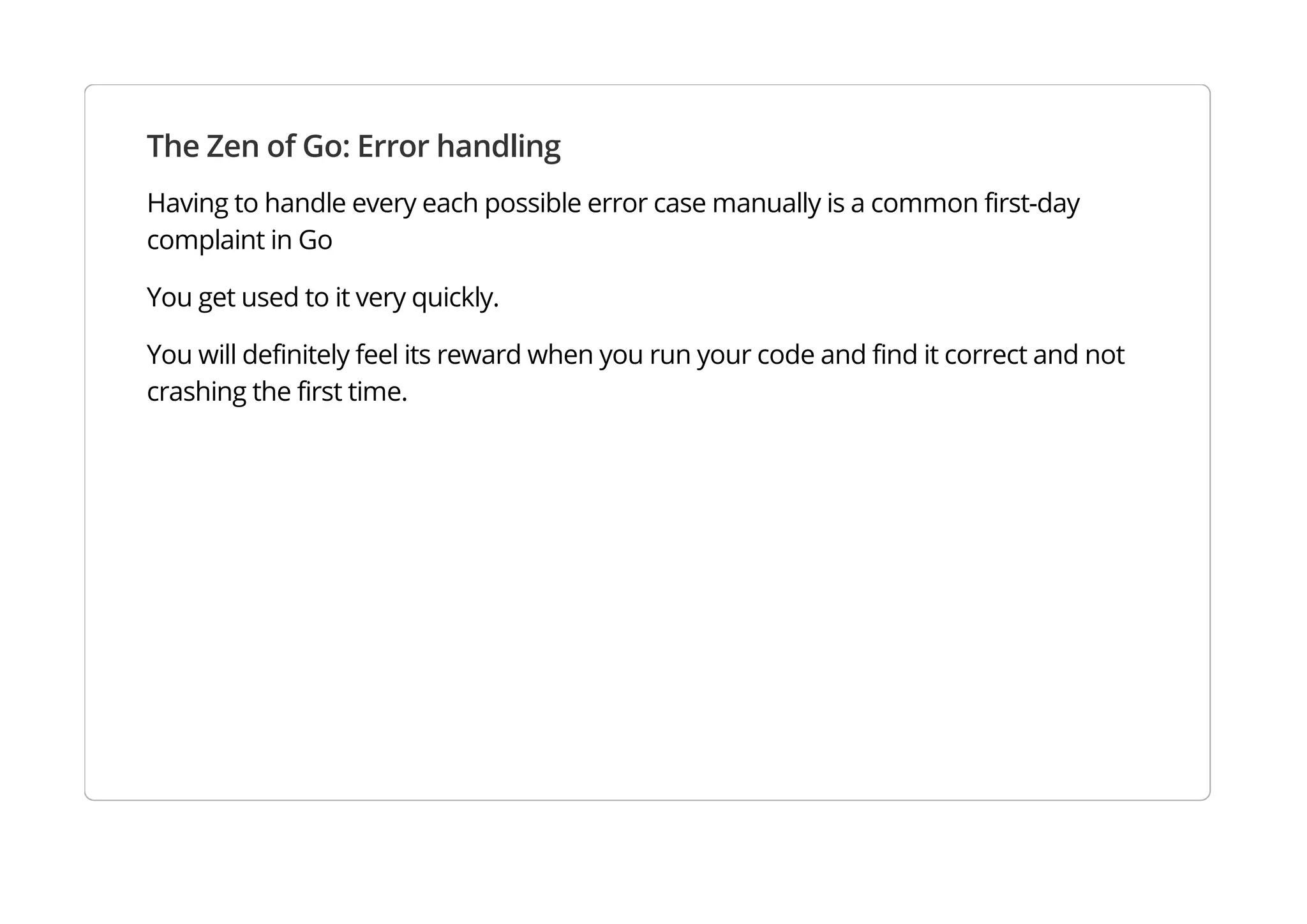 The Zen of Go: Error handling
Having to handle every each possible error case manually is a common first-day complaint in Go
You get used to it very quickly.
You will definitely feel its reward when you run your code and find it correct and not crashing the first
time.
 