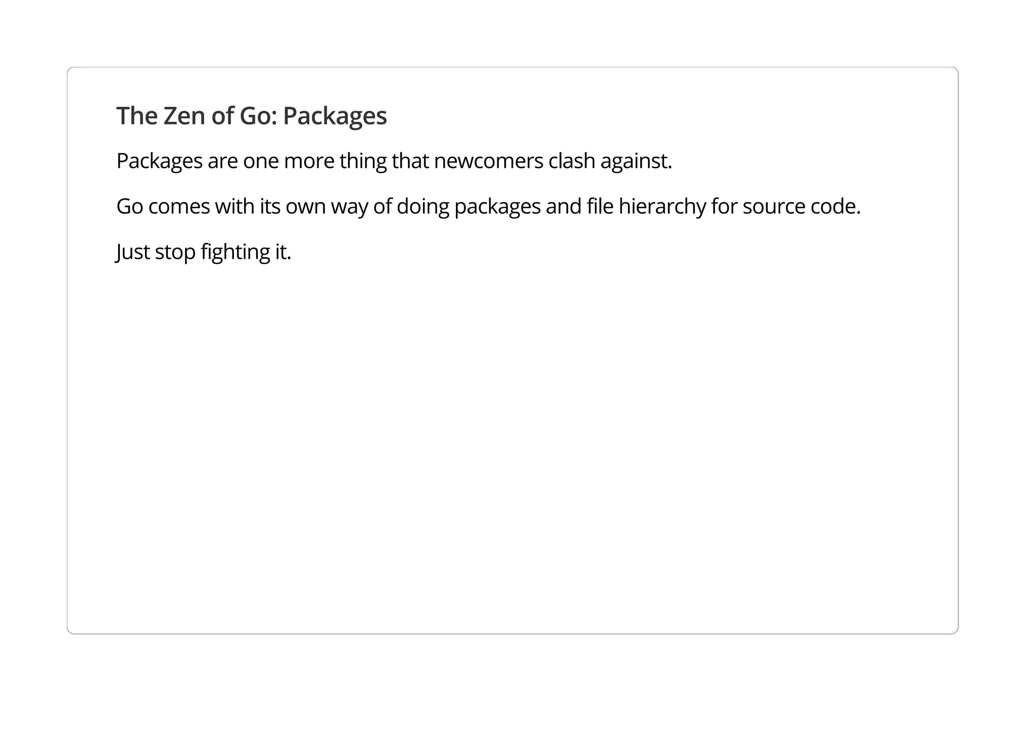 The Zen of Go: Packages
Packages are one more thing that newcomers clash against.
Go comes with its own way of doing packages and file hierarchy for source code.
Just stop fighting it.
 