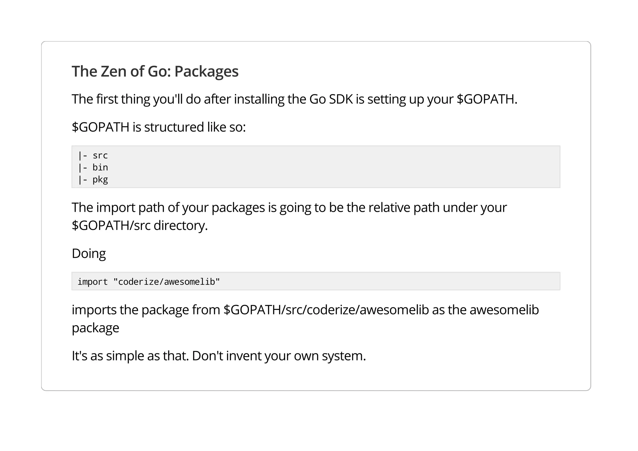 The Zen of Go: Packages
The first thing you'll do after installing the Go SDK is setting up your $GOPATH.
$GOPATH is structured like so:
|- src
|- bin
|- pkg
The import path of your packages is going to be the relative path under your $GOPATH/src directory.
Doing
import "coderize/awesomelib"
imports the package from $GOPATH/src/coderize/awesomelib as the awesomelib package
It's as simple as that. Don't invent your own system.
 
