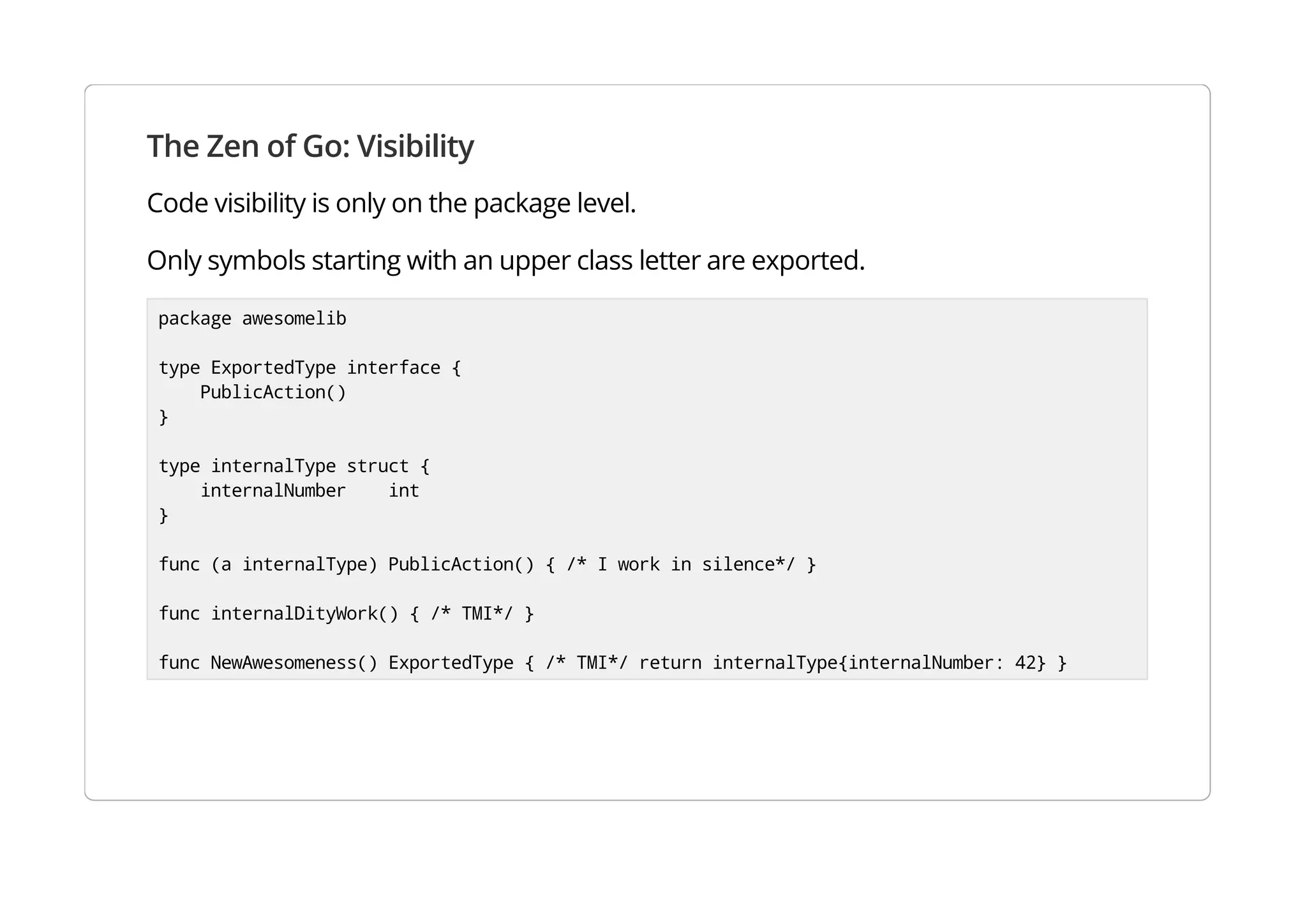 The Zen of Go: Visibility
Code visibility is only on the package level.
Only symbols starting with an upper class letter are exported.
package awesomelib
type ExportedType interface {
PublicAction()
}
type internalType struct {
internalNumber int
}
func (a internalType) PublicAction() { /* I work in silence*/ }
func internalDityWork() { /* TMI*/ }
func NewAwesomeness() ExportedType { /* TMI*/ return internalType{internalNumber: 42} }
 