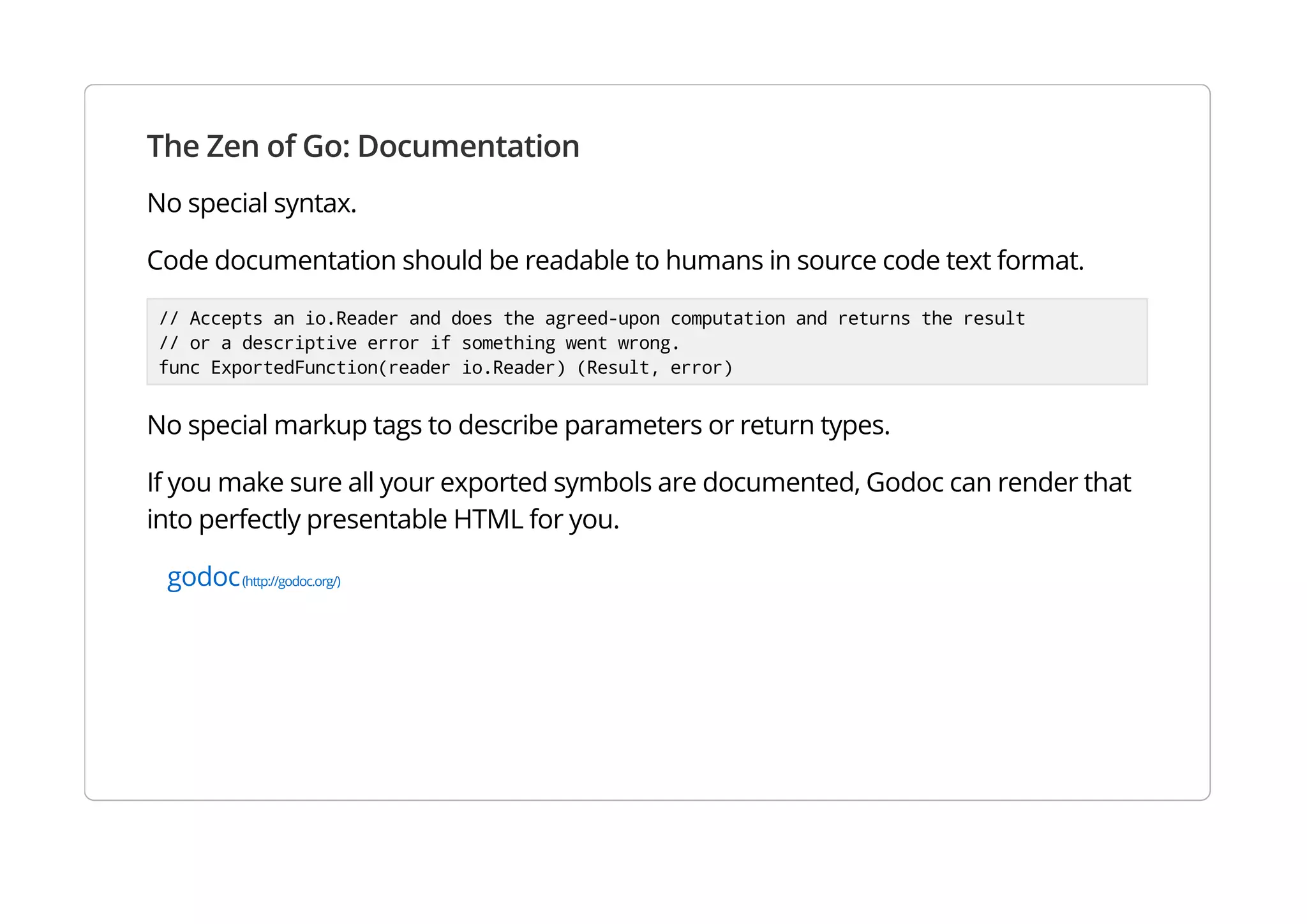 The Zen of Go: Documentation
No special syntax.
Code documentation should be readable to humans in source code text format.
// Accepts an io.Reader and does the agreed-upon computation and returns the result
// or a descriptive error if something went wrong.
func ExportedFunction(reader io.Reader) (Result, error)
No special markup tags to describe parameters or return types.
If you make sure all your exported symbols are documented, Godoc can render that into perfectly
presentable HTML for you.
godoc(http://godoc.org/)
 