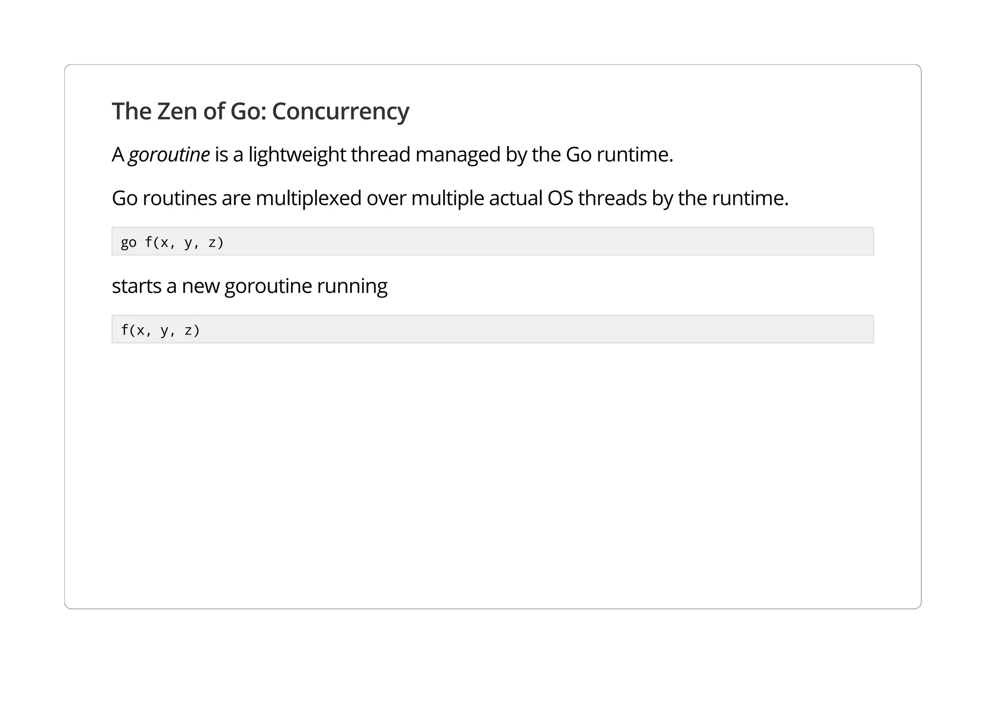 The Zen of Go: Concurrency
A goroutine is a lightweight thread managed by the Go runtime.
Go routines are multiplexed over multiple actual OS threads by the runtime.
go f(x, y, z)
starts a new goroutine running
f(x, y, z)
 