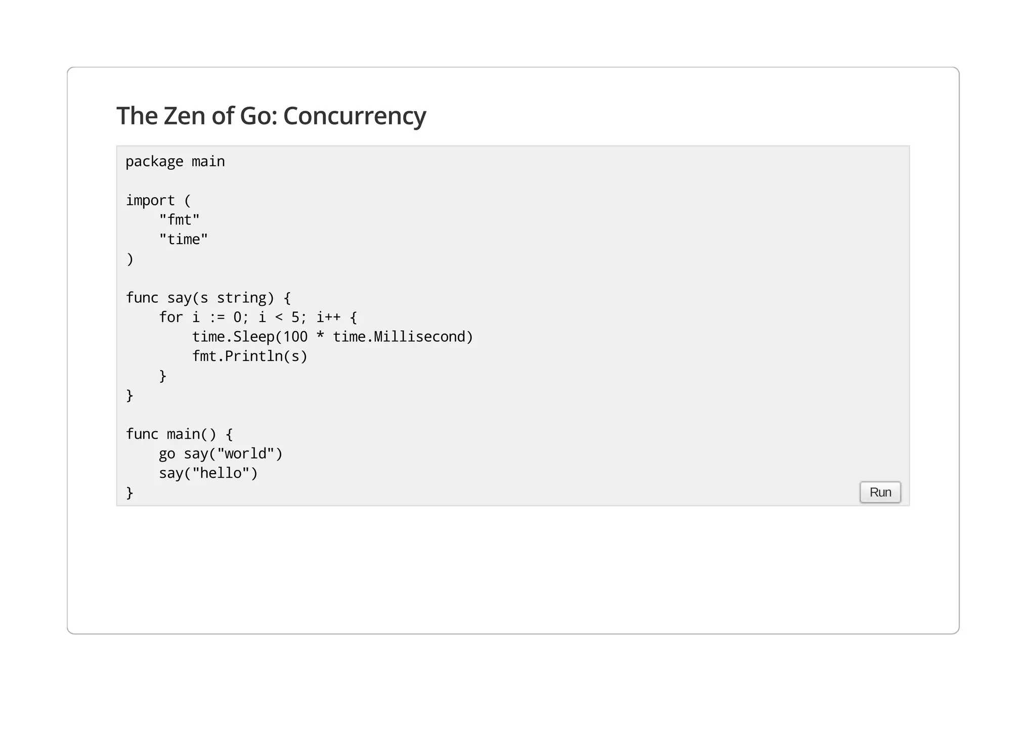 The Zen of Go: Concurrency
package main
import (
"fmt"
"time"
)
func say(s string) {
for i := 0; i < 5; i++ {
time.Sleep(100 * time.Millisecond)
fmt.Println(s)
}
}
func main() {
go say("world")
say("hello")
} Run
 