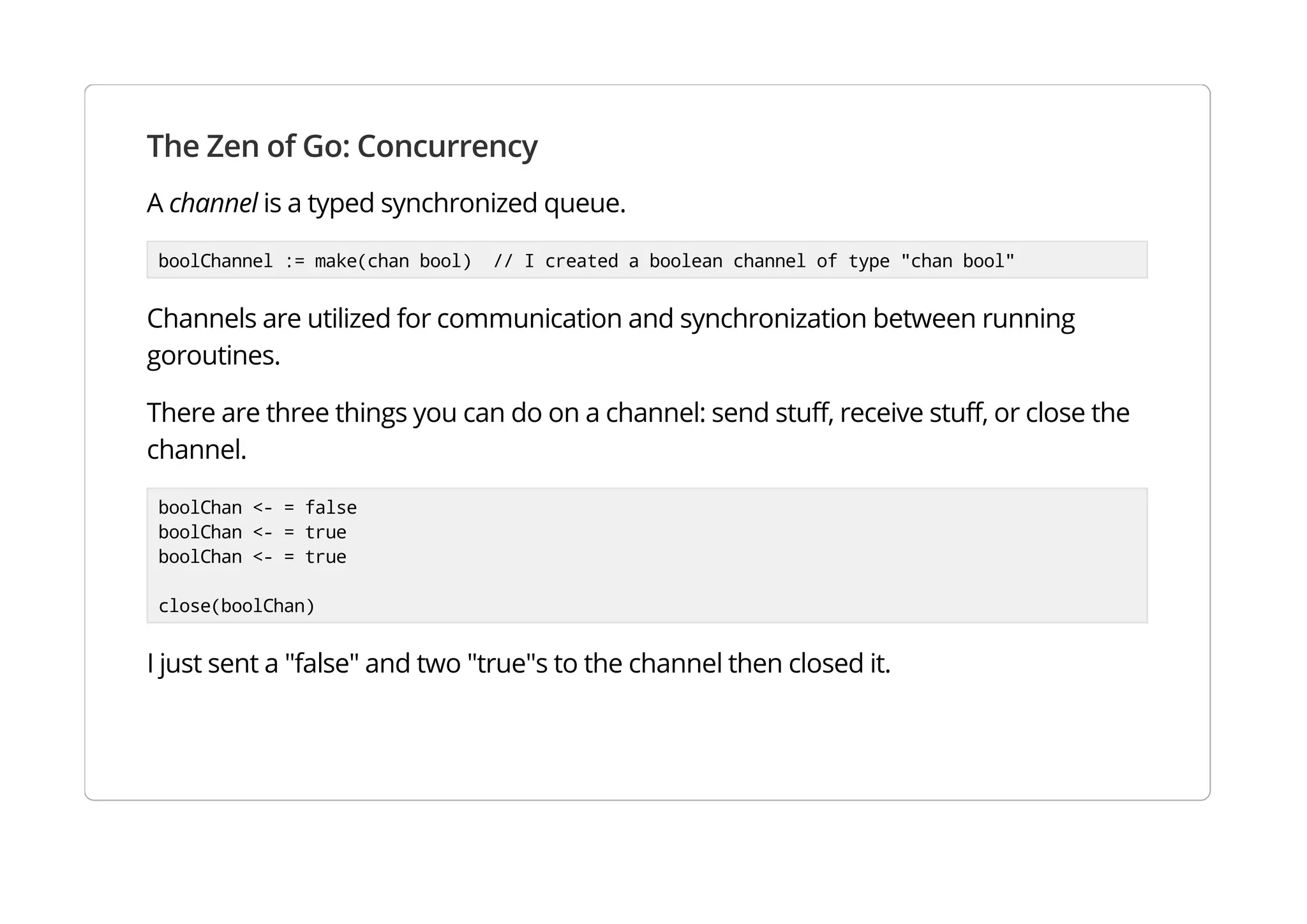 The Zen of Go: Concurrency
A channel is a typed synchronized queue.
boolChannel := make(chan bool) // I created a boolean channel of type "chan bool"
Channels are utilized for communication and synchronization between running goroutines.
There are three things you can do on a channel: send stuff, receive stuff, or close the channel.
boolChan <- = false
boolChan <- = true
boolChan <- = true
close(boolChan)
I just sent a "false" and two "true"s to the channel then closed it.
 