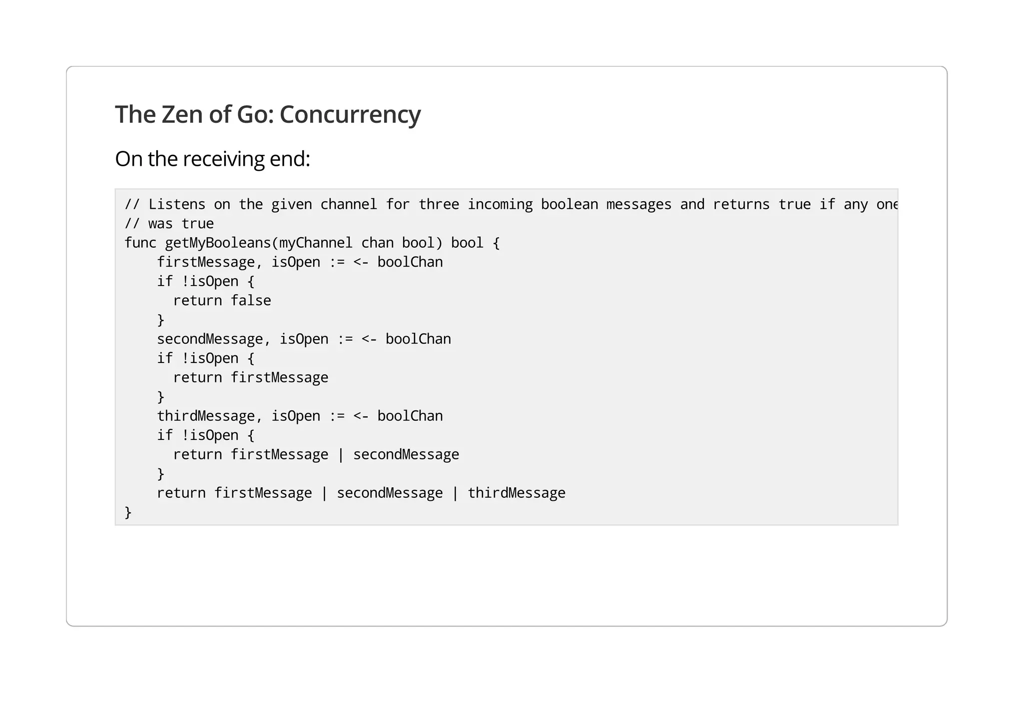 The Zen of Go: Concurrency
On the receiving end:
// Listens on the given channel for three incoming boolean messages and returns true if any one
// was true
func getMyBooleans(myChannel chan bool) bool {
firstMessage, isOpen := <- boolChan
if !isOpen {
return false
}
secondMessage, isOpen := <- boolChan
if !isOpen {
return firstMessage
}
thirdMessage, isOpen := <- boolChan
if !isOpen {
return firstMessage | secondMessage
}
return firstMessage | secondMessage | thirdMessage
}
 