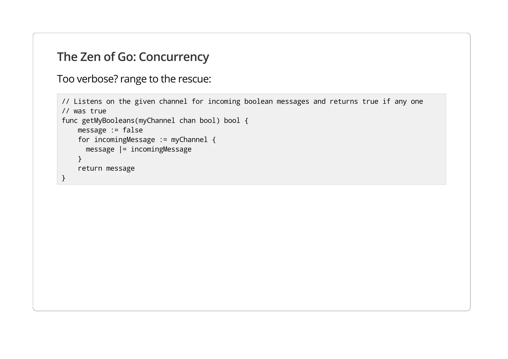 The Zen of Go: Concurrency
Too verbose? range to the rescue:
// Listens on the given channel for incoming boolean messages and returns true if any one
// was true
func getMyBooleans(myChannel chan bool) bool {
message := false
for incomingMessage := myChannel {
message |= incomingMessage
}
return message
}
 