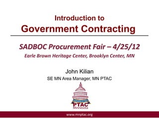 Introduction to
   Government Contracting
________________________________________

  SADBOC Procurement Fair – 4/25/12
    Earle Brown Heritage Center, Brooklyn Center, MN


                     John Kilian
             SE MN Area Manager, MN PTAC




                      www.mnptac.org
 