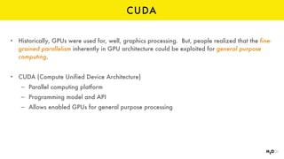 CUDA
• Historically, GPUs were used for, well, graphics processing. But, people realized that the fine-
grained parallelism inherently in GPU architecture could be exploited for general purpose
computing.
• CUDA (Compute Unified Device Architecture)
– Parallel computing platform
– Programming model and API
– Allows enabled GPUs for general purpose processing
 