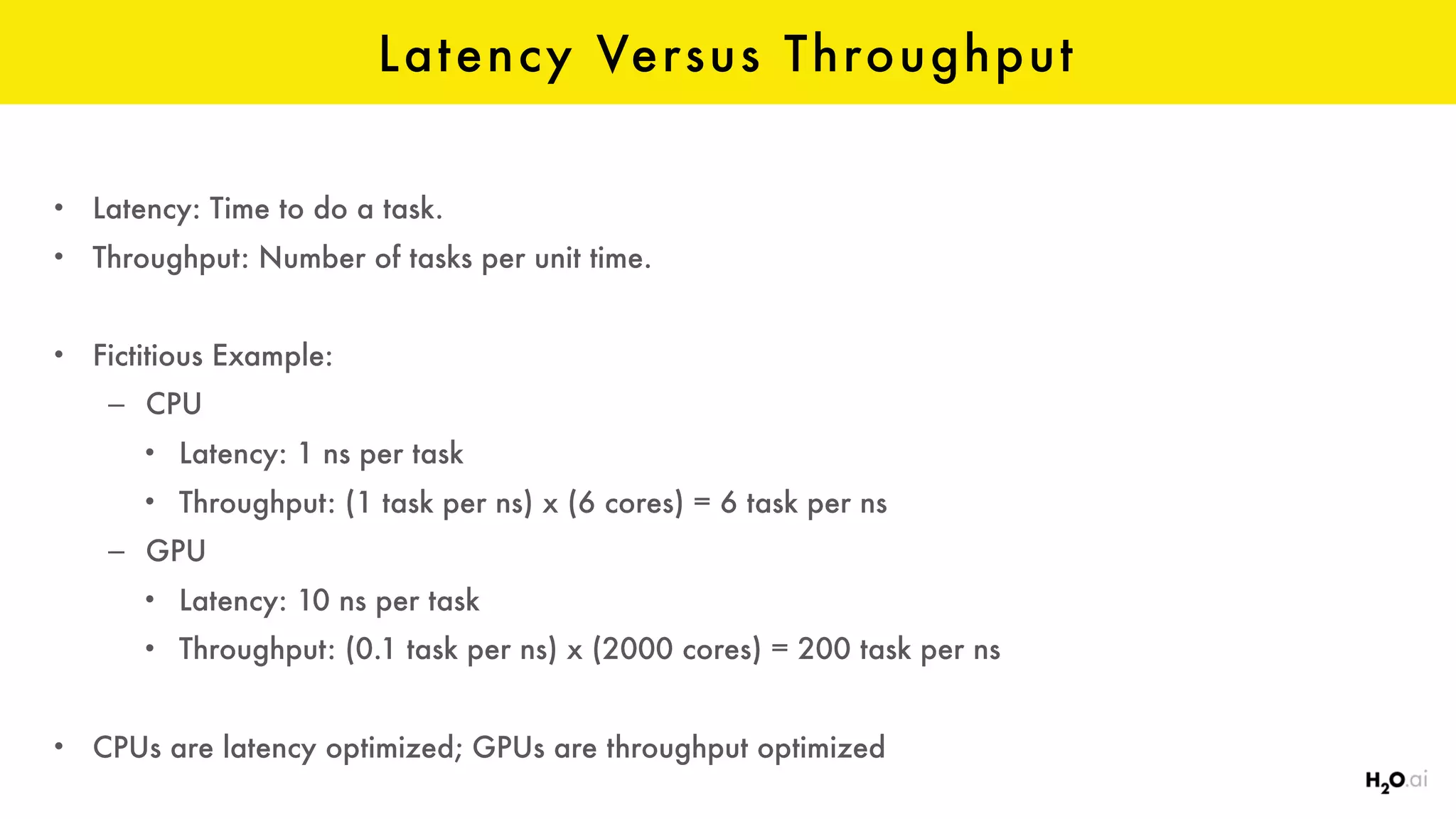 Latency Versus Throughput
• Latency: Time to do a task.
• Throughput: Number of tasks per unit time.
• Fictitious Example:
– CPU
• Latency: 1 ns per task
• Throughput: (1 task per ns) x (6 cores) = 6 task per ns
– GPU
• Latency: 10 ns per task
• Throughput: (0.1 task per ns) x (2000 cores) = 200 task per ns
• CPUs are latency optimized; GPUs are throughput optimized
 