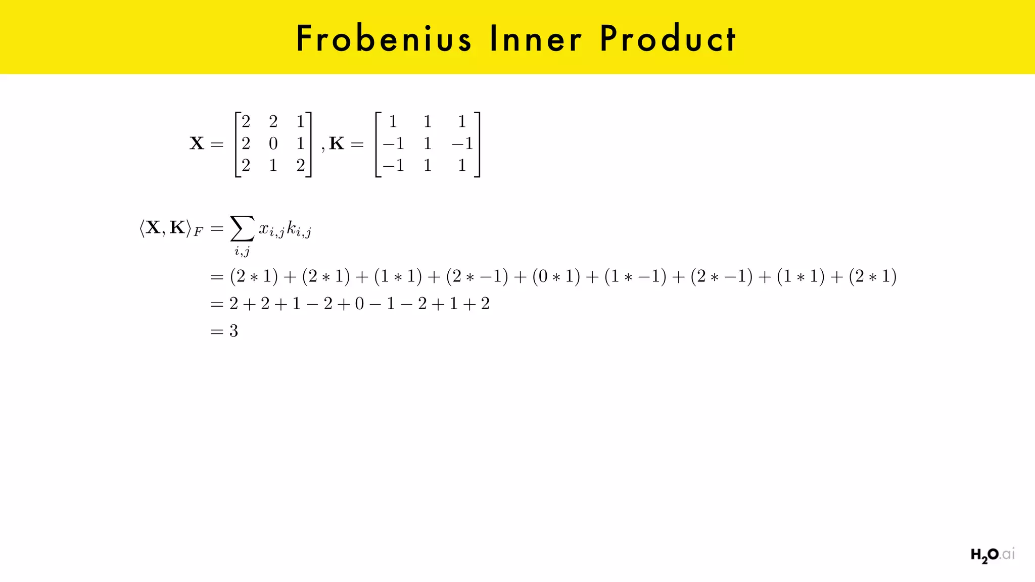 Frobenius Inner Product
X =
2
4
2 2 1
2 0 1
2 1 2
3
5 , K =
2
4
1 1 1
1 1 1
1 1 1
3
5
hX, KiF =
X
i,j
xi,jki,j
= (2 ⇤ 1) + (2 ⇤ 1) + (1 ⇤ 1) + (2 ⇤ 1) + (0 ⇤ 1) + (1 ⇤ 1) + (2 ⇤ 1) + (1 ⇤ 1) + (2 ⇤ 1)
= 2 + 2 + 1 2 + 0 1 2 + 1 + 2
= 3
 