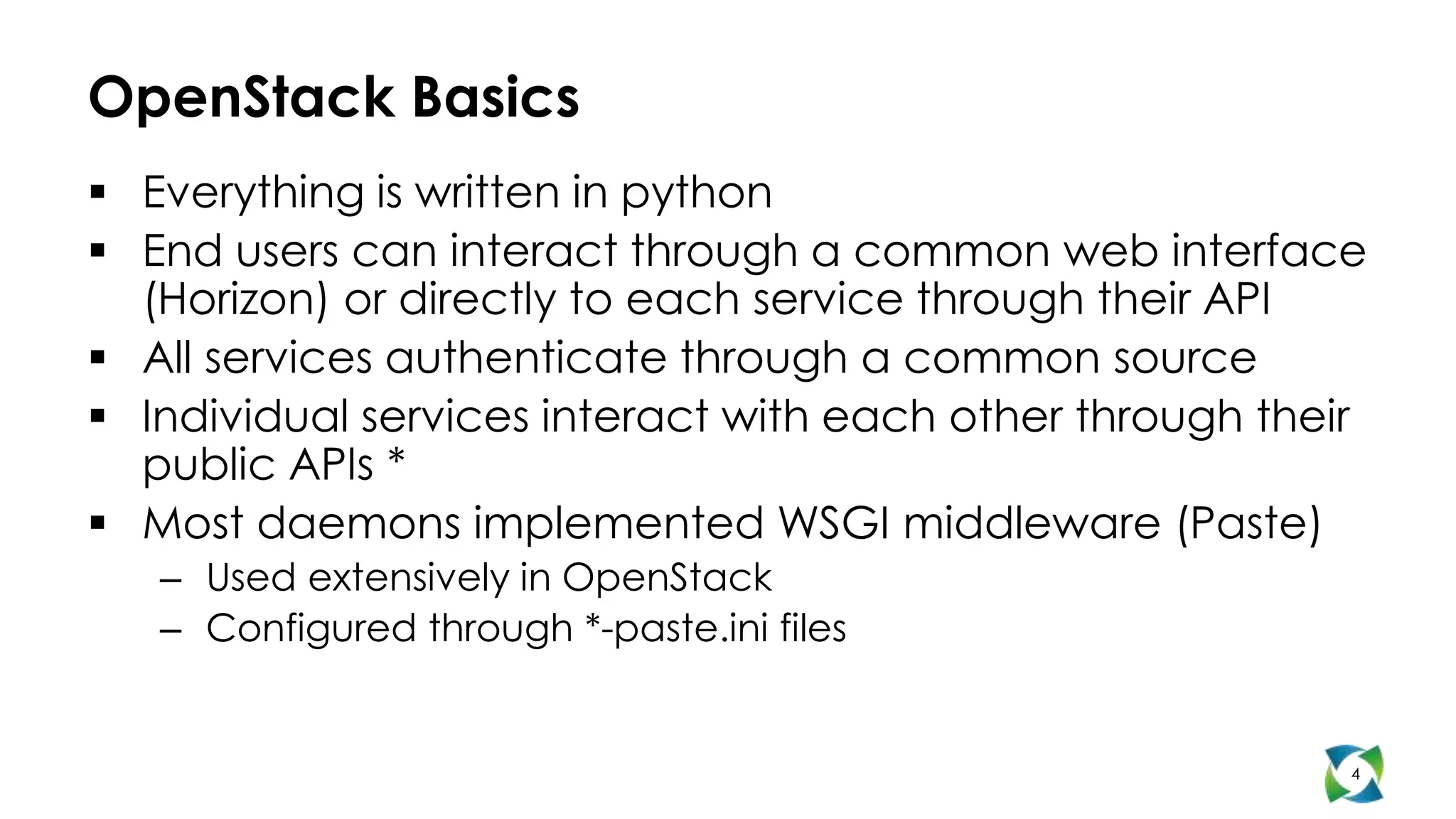 OpenStack Basics
 Everything is written in python
 End users can interact through a common web interface
  (Horizon) or directly to each service through their API
 All services authenticate through a common source
 Individual services interact with each other through their
  public APIs *
 Most daemons implemented WSGI middleware (Paste)
   – Used extensively in OpenStack
   – Configured through *-paste.ini files


                                                           4
 