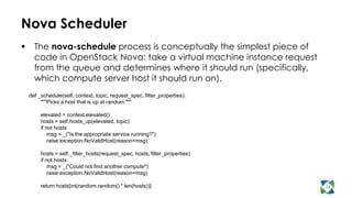 Nova Scheduler
     The nova-schedule process is conceptually the simplest piece of
      code in OpenStack Nova: take a virtual machine instance request
      from the queue and determines where it should run (specifically,
      which compute server host it should run on).
    def _schedule(self, context, topic, request_spec, filter_properties):
         """Picks a host that is up at random."""

         elevated = context.elevated()
         hosts = self.hosts_up(elevated, topic)
         if not hosts:
             msg = _("Is the appropriate service running?")
             raise exception.NoValidHost(reason=msg)

         hosts = self._filter_hosts(request_spec, hosts, filter_properties)
         if not hosts:
             msg = _("Could not find another compute")
             raise exception.NoValidHost(reason=msg)

         return hosts[int(random.random() * len(hosts))]                      13
 