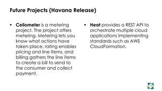 Future Projects (Havana Release)

 Ceilometer is a metering          Heat provides a REST API to
  project. The project offers        orchestrate multiple cloud
  metering. Metering lets you        applications implementing
  know what actions have             standards such as AWS
  taken place, rating enables        CloudFormation.
  pricing and line items, and
  billing gathers the line items
  to create a bill to send to
  the consumer and collect
  payment.

                                                                   16
 
