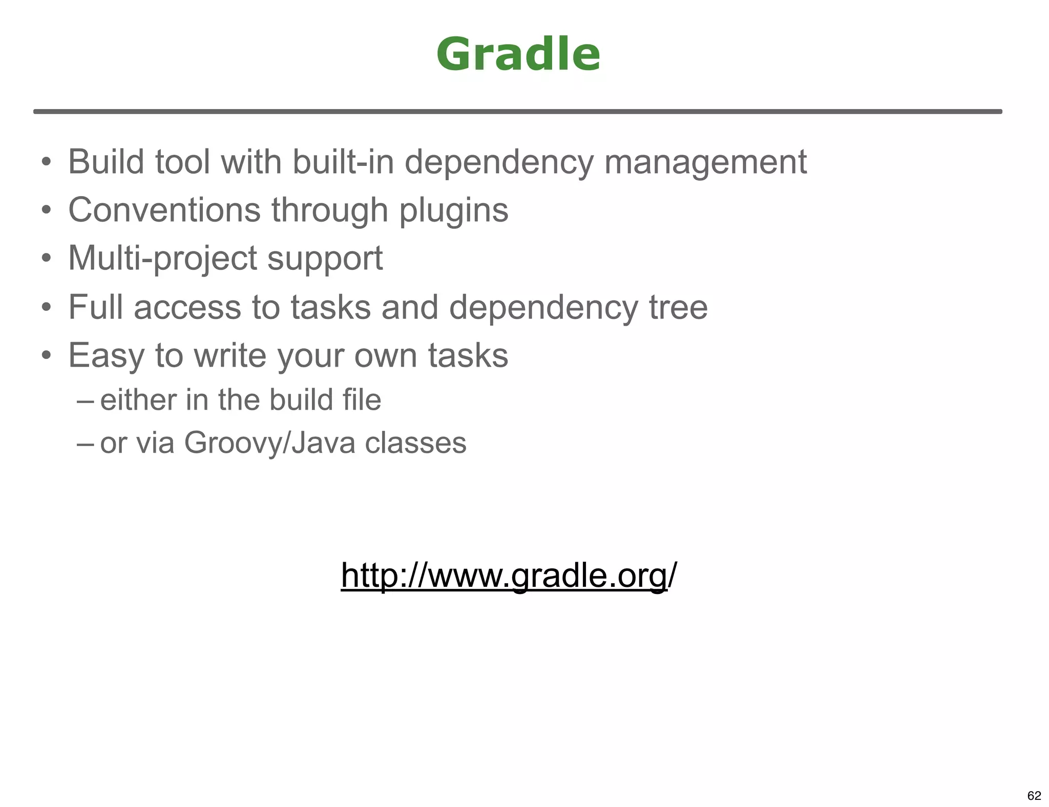 Gradle

•   Build tool with built-in dependency management
•   Conventions through plugins
•   Multi-project support
•   Full access to tasks and dependency tree
•   Easy to write your own tasks
    – either in the build file
    – or via Groovy/Java classes



                      http://www.gradle.org/



                                                     62

                                                          62
 