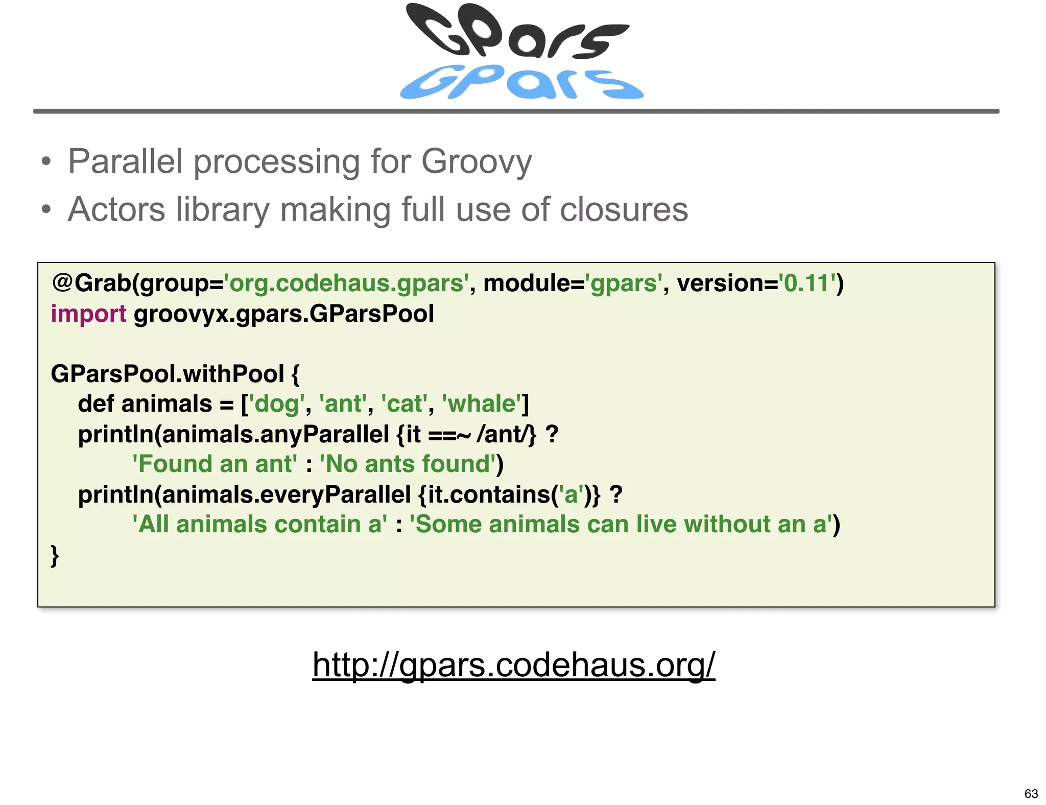 • Parallel processing for Groovy
• Actors library making full use of closures

@Grab(group='org.codehaus.gpars', module='gpars', version='0.11')
import groovyx.gpars.GParsPool

GParsPool.withPool {
  def animals = ['dog', 'ant', 'cat', 'whale']
  println(animals.anyParallel {it ==~ /ant/} ?
       'Found an ant' : 'No ants found')
  println(animals.everyParallel {it.contains('a')} ?
       'All animals contain a' : 'Some animals can live without an a')
}



                       http://gpars.codehaus.org/

                                                                         63

                                                                              63
 