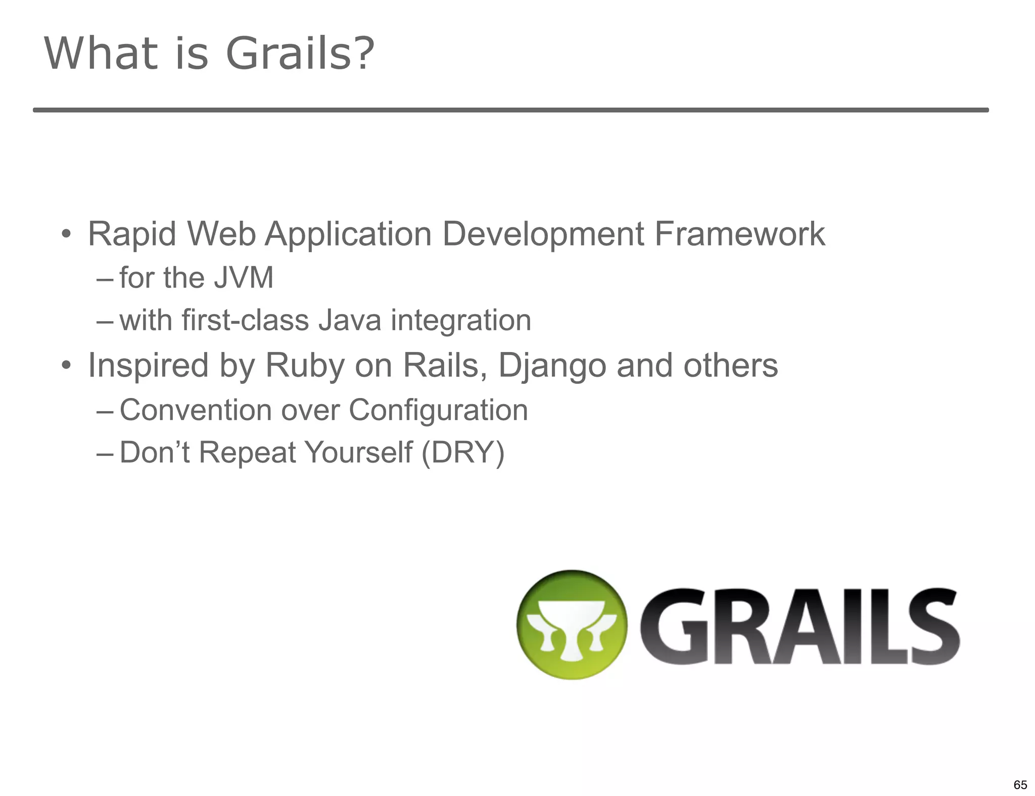 What is Grails?


• Rapid Web Application Development Framework
  – for the JVM
  – with first-class Java integration
• Inspired by Ruby on Rails, Django and others
  – Convention over Configuration
  – Don’t Repeat Yourself (DRY)




                                                 65

                                                      65
 