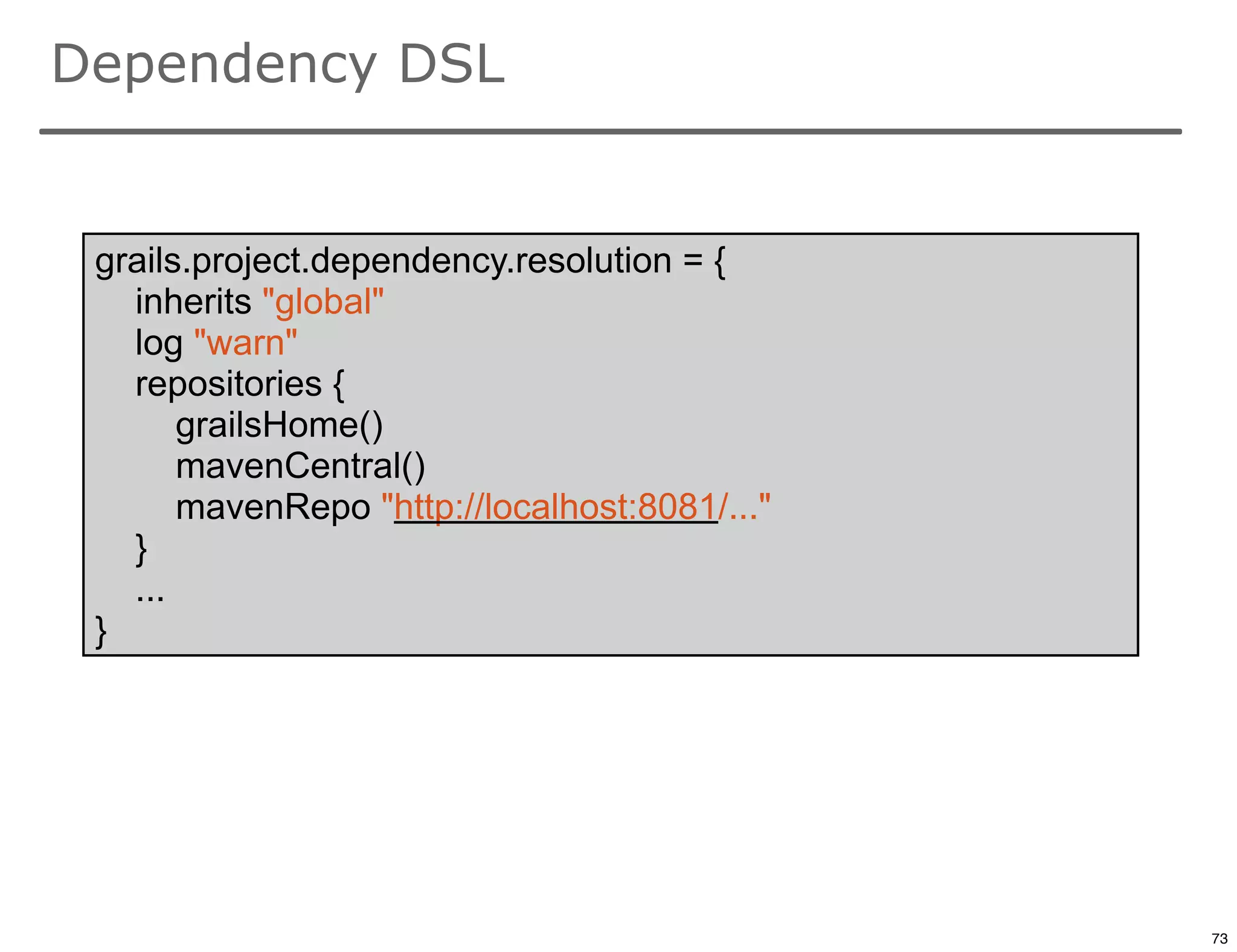 Dependency DSL


 grails.project.dependency.resolution = {
   inherits "global"
   log "warn"
   repositories {
       grailsHome()
       mavenCentral()
       mavenRepo "http://localhost:8081/..."
   }
   ...
 }




                                               73

                                                    73
 
