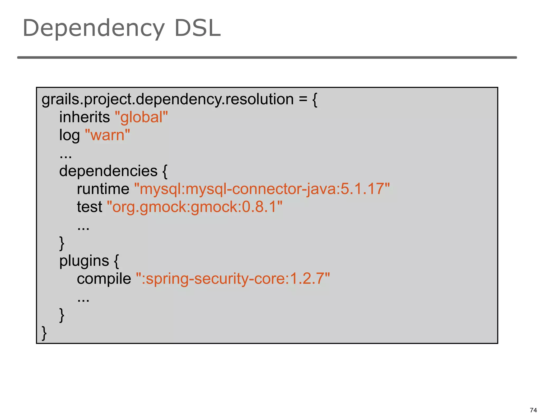 Dependency DSL

 grails.project.dependency.resolution = {
   inherits "global"
   log "warn"
   ...
   dependencies {
       runtime "mysql:mysql-connector-java:5.1.17"
       test "org.gmock:gmock:0.8.1"
       ...
   }
   plugins {
       compile ":spring-security-core:1.2.7"
       ...
   }
 }


                                                     74

                                                          74
 