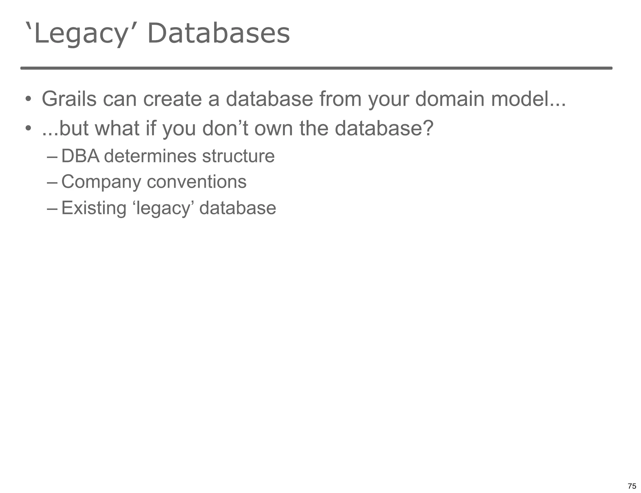 ‘Legacy’ Databases

• Grails can create a database from your domain model...
• ...but what if you don’t own the database?
  – DBA determines structure
  – Company conventions
  – Existing ‘legacy’ database




                                                           75

                                                                75
 