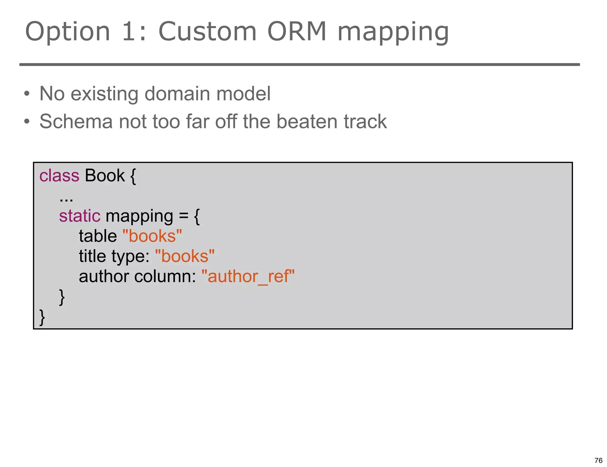 Option 1: Custom ORM mapping

• No existing domain model
• Schema not too far off the beaten track

 class Book {
    ...
    static mapping = {
        table "books"
        title type: "books"
        author column: "author_ref"
    }
 }




                                            76

                                                 76
 