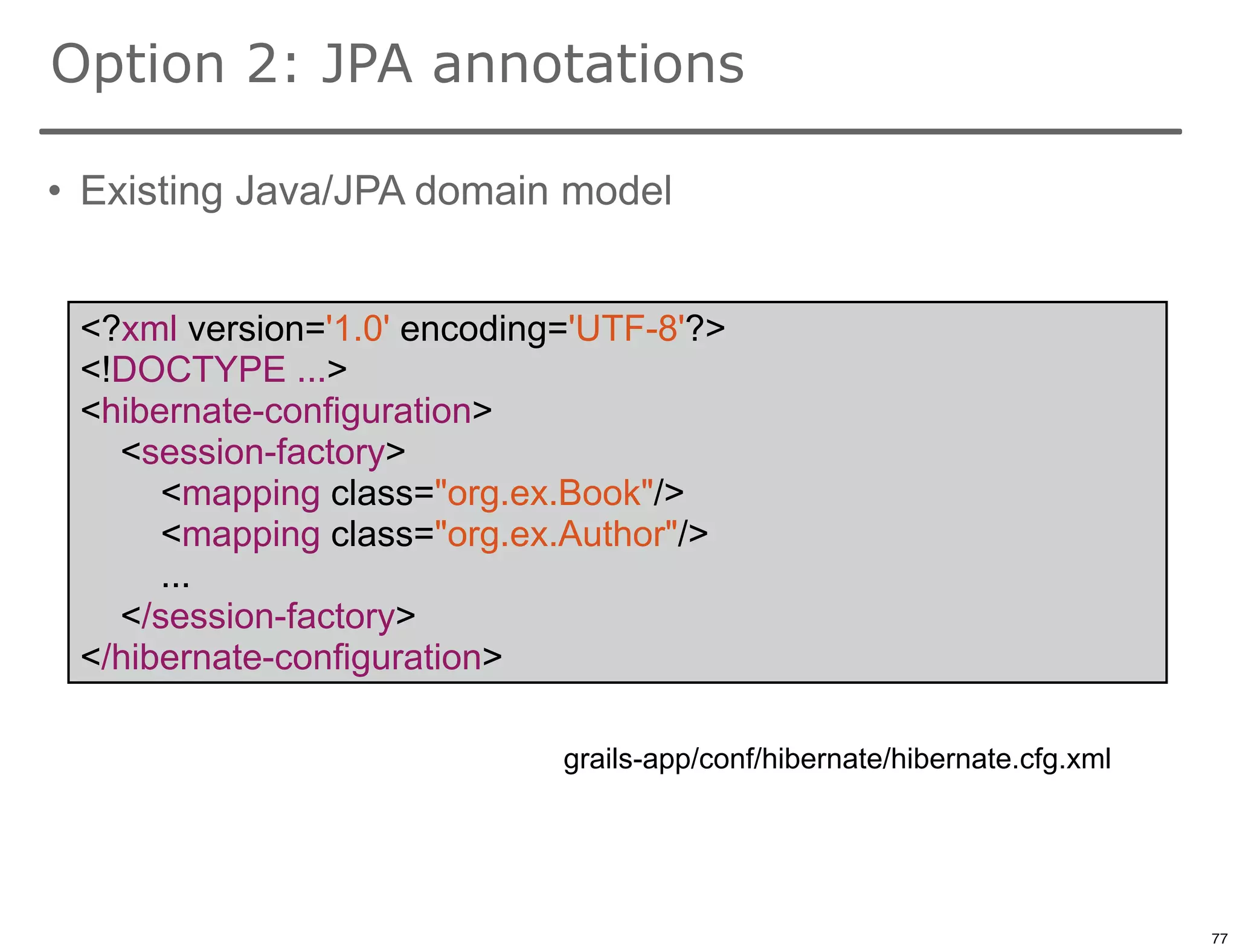 Option 2: JPA annotations

• Existing Java/JPA domain model


 <?xml version='1.0' encoding='UTF-8'?>
 <!DOCTYPE ...>
 <hibernate-configuration>
   <session-factory>
      <mapping class="org.ex.Book"/>
      <mapping class="org.ex.Author"/>
      ...
   </session-factory>
 </hibernate-configuration>

                             grails-app/conf/hibernate/hibernate.cfg.xml



                                                                           77

                                                                                77
 