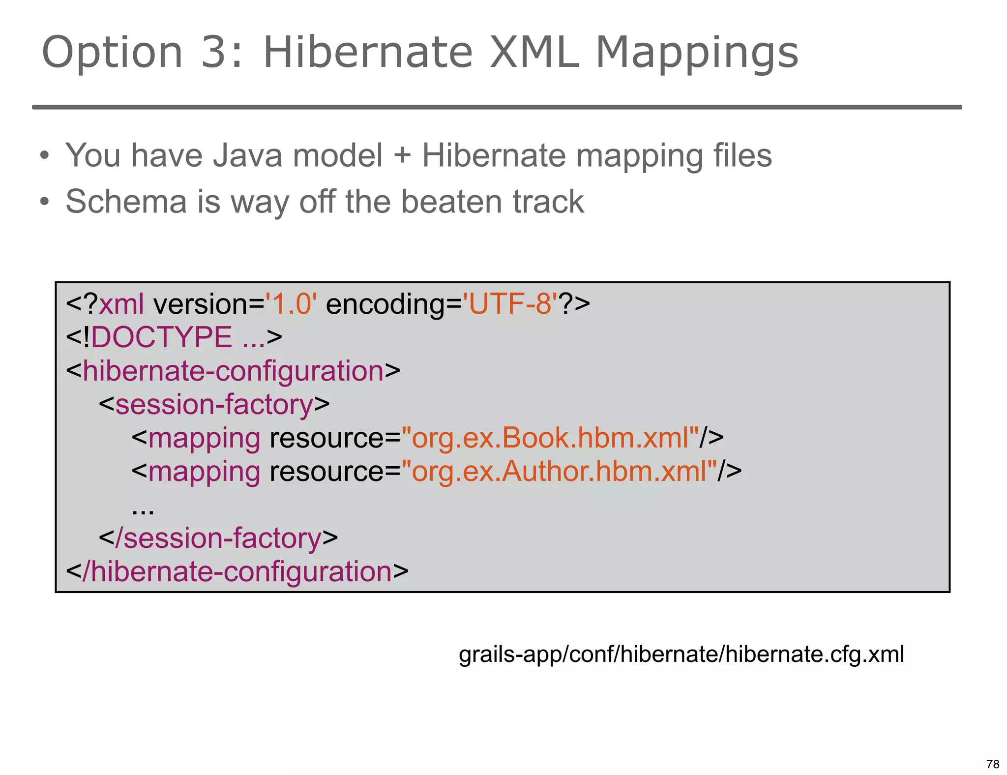 Option 3: Hibernate XML Mappings

• You have Java model + Hibernate mapping files
• Schema is way off the beaten track


 <?xml version='1.0' encoding='UTF-8'?>
 <!DOCTYPE ...>
 <hibernate-configuration>
   <session-factory>
      <mapping resource="org.ex.Book.hbm.xml"/>
      <mapping resource="org.ex.Author.hbm.xml"/>
      ...
   </session-factory>
 </hibernate-configuration>

                            grails-app/conf/hibernate/hibernate.cfg.xml

                                                                          78

                                                                               78
 