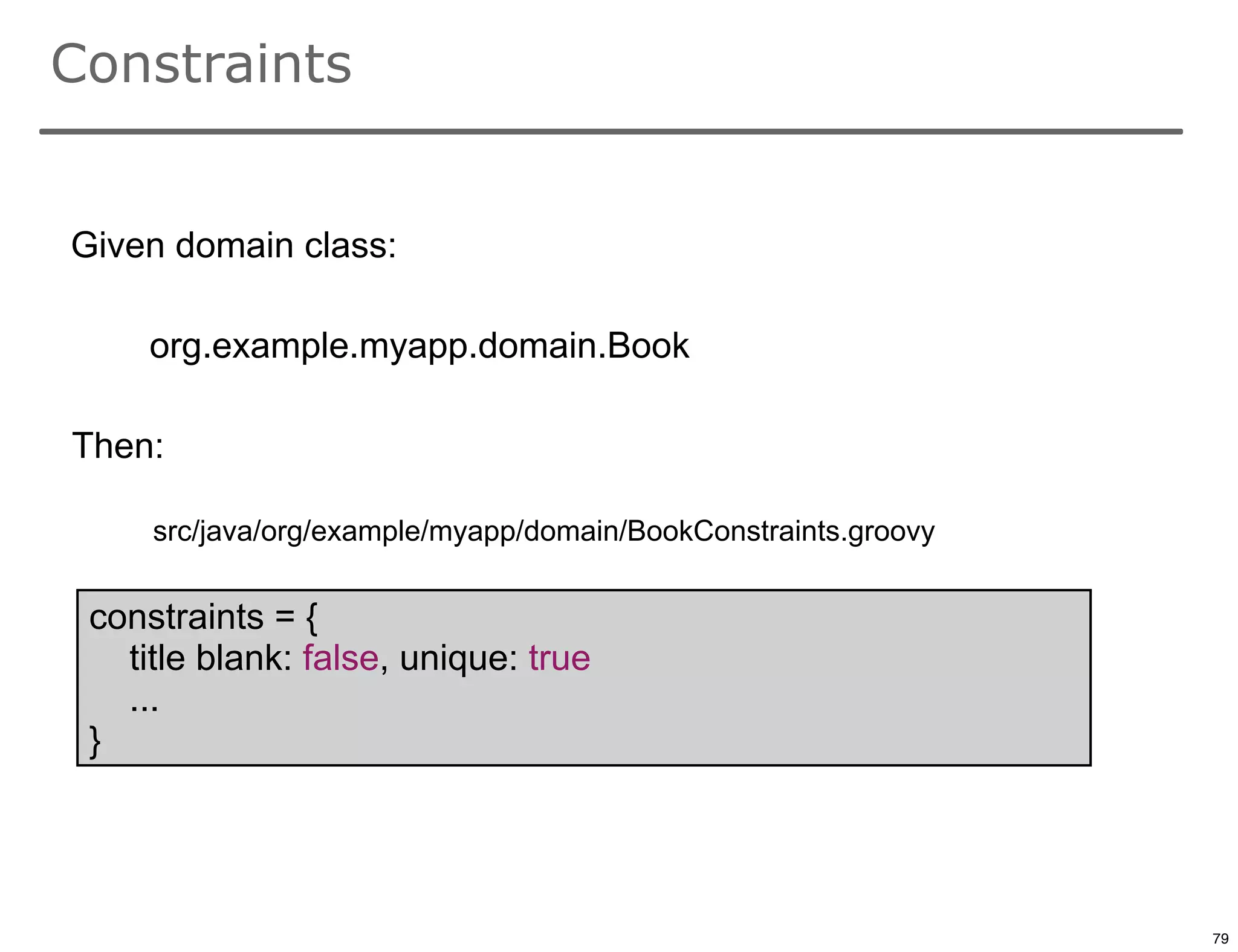 Constraints


Given domain class:

     org.example.myapp.domain.Book

Then:

     src/java/org/example/myapp/domain/BookConstraints.groovy


 constraints = {
   title blank: false, unique: true
   ...
 }


                                                                79

                                                                     79
 
