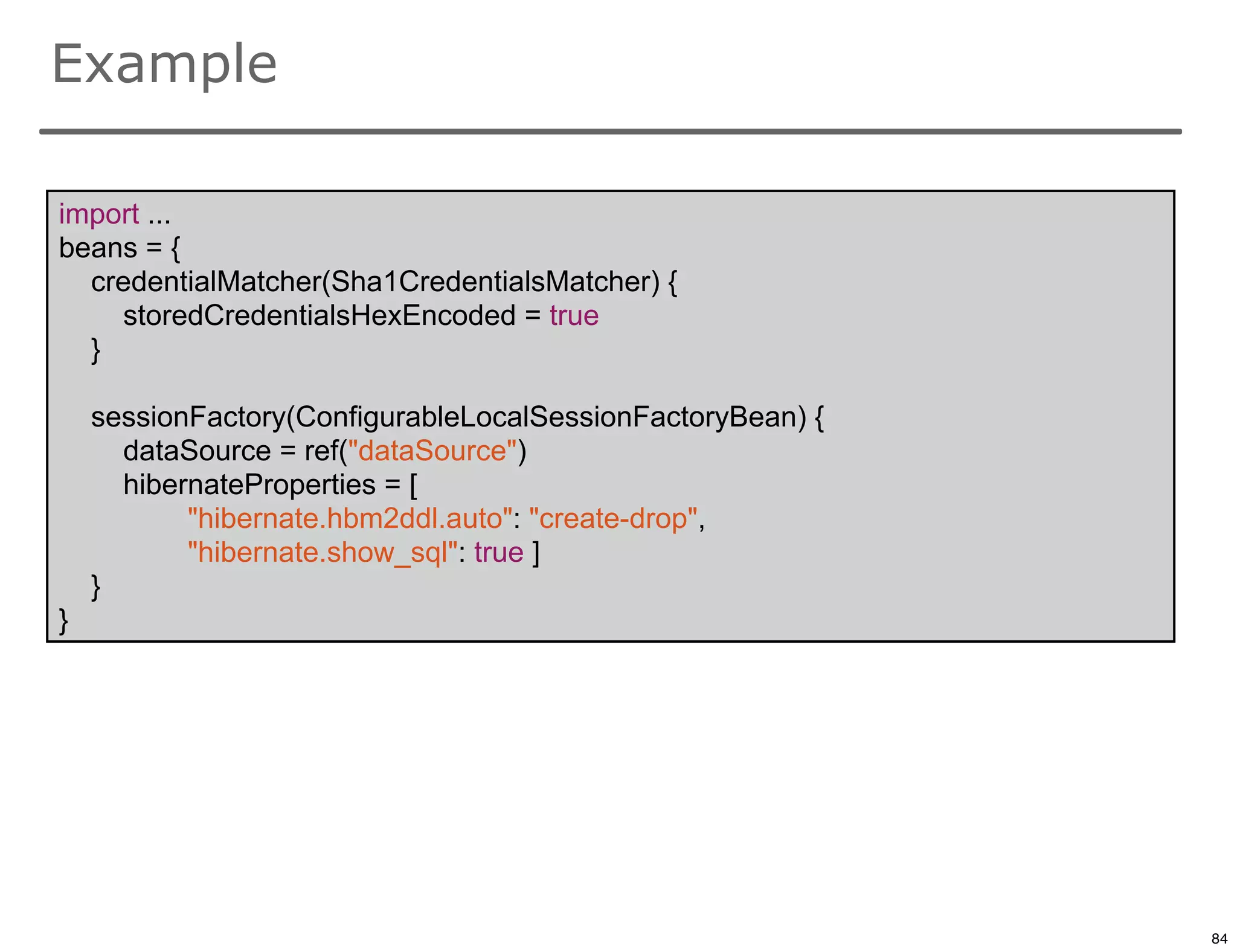 Example

import ...
beans = {
  credentialMatcher(Sha1CredentialsMatcher) {
     storedCredentialsHexEncoded = true
  }

    sessionFactory(ConfigurableLocalSessionFactoryBean) {
      dataSource = ref("dataSource")
      hibernateProperties = [
           "hibernate.hbm2ddl.auto": "create-drop",
           "hibernate.show_sql": true ]
    }
}




                                                            84

                                                                 84
 