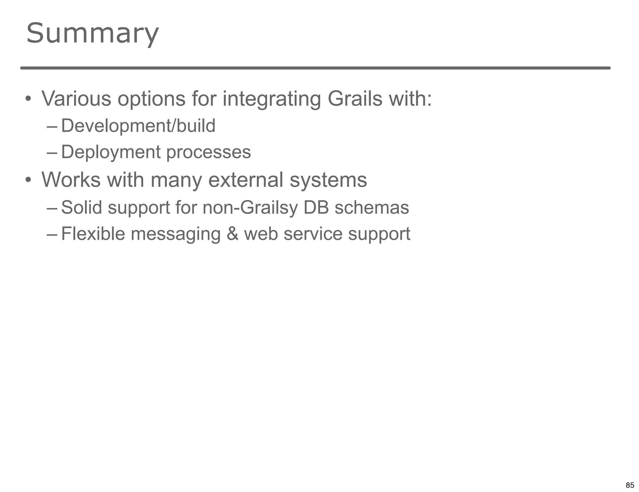 Summary

• Various options for integrating Grails with:
  – Development/build
  – Deployment processes
• Works with many external systems
  – Solid support for non-Grailsy DB schemas
  – Flexible messaging & web service support




                                                 85

                                                      85
 