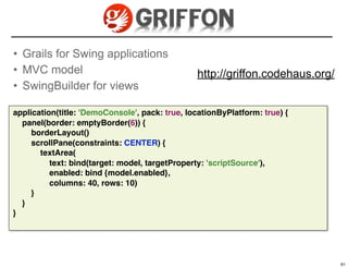 • Grails for Swing applications
• MVC model                                     http://griffon.codehaus.org/
• SwingBuilder for views

application(title: 'DemoConsole', pack: true, locationByPlatform: true) {
  panel(border: emptyBorder(6)) {
     borderLayout()
     scrollPane(constraints: CENTER) {
       textArea(
          text: bind(target: model, targetProperty: 'scriptSource'),
          enabled: bind {model.enabled},
          columns: 40, rows: 10)
     }
  }
}



                                                                            61

                                                                                 61
 