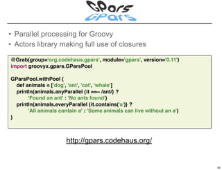 • Parallel processing for Groovy
• Actors library making full use of closures

@Grab(group='org.codehaus.gpars', module='gpars', version='0.11')
import groovyx.gpars.GParsPool

GParsPool.withPool {
  def animals = ['dog', 'ant', 'cat', 'whale']
  println(animals.anyParallel {it ==~ /ant/} ?
       'Found an ant' : 'No ants found')
  println(animals.everyParallel {it.contains('a')} ?
       'All animals contain a' : 'Some animals can live without an a')
}



                       http://gpars.codehaus.org/

                                                                         63

                                                                              63
 