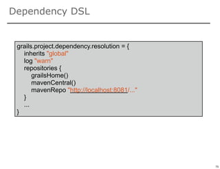 Dependency DSL


 grails.project.dependency.resolution = {
   inherits "global"
   log "warn"
   repositories {
       grailsHome()
       mavenCentral()
       mavenRepo "http://localhost:8081/..."
   }
   ...
 }




                                               73

                                                    73
 