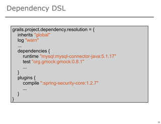 Dependency DSL

 grails.project.dependency.resolution = {
   inherits "global"
   log "warn"
   ...
   dependencies {
       runtime "mysql:mysql-connector-java:5.1.17"
       test "org.gmock:gmock:0.8.1"
       ...
   }
   plugins {
       compile ":spring-security-core:1.2.7"
       ...
   }
 }


                                                     74

                                                          74
 