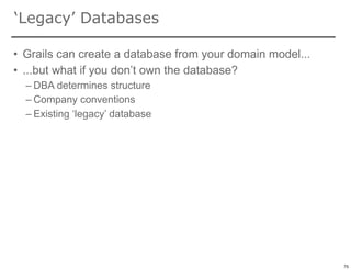 ‘Legacy’ Databases

• Grails can create a database from your domain model...
• ...but what if you don’t own the database?
  – DBA determines structure
  – Company conventions
  – Existing ‘legacy’ database




                                                           75

                                                                75
 