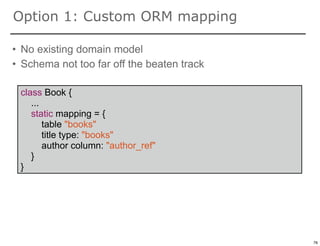 Option 1: Custom ORM mapping

• No existing domain model
• Schema not too far off the beaten track

 class Book {
    ...
    static mapping = {
        table "books"
        title type: "books"
        author column: "author_ref"
    }
 }




                                            76

                                                 76
 