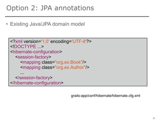 Option 2: JPA annotations

• Existing Java/JPA domain model


 <?xml version='1.0' encoding='UTF-8'?>
 <!DOCTYPE ...>
 <hibernate-configuration>
   <session-factory>
      <mapping class="org.ex.Book"/>
      <mapping class="org.ex.Author"/>
      ...
   </session-factory>
 </hibernate-configuration>

                             grails-app/conf/hibernate/hibernate.cfg.xml



                                                                           77

                                                                                77
 